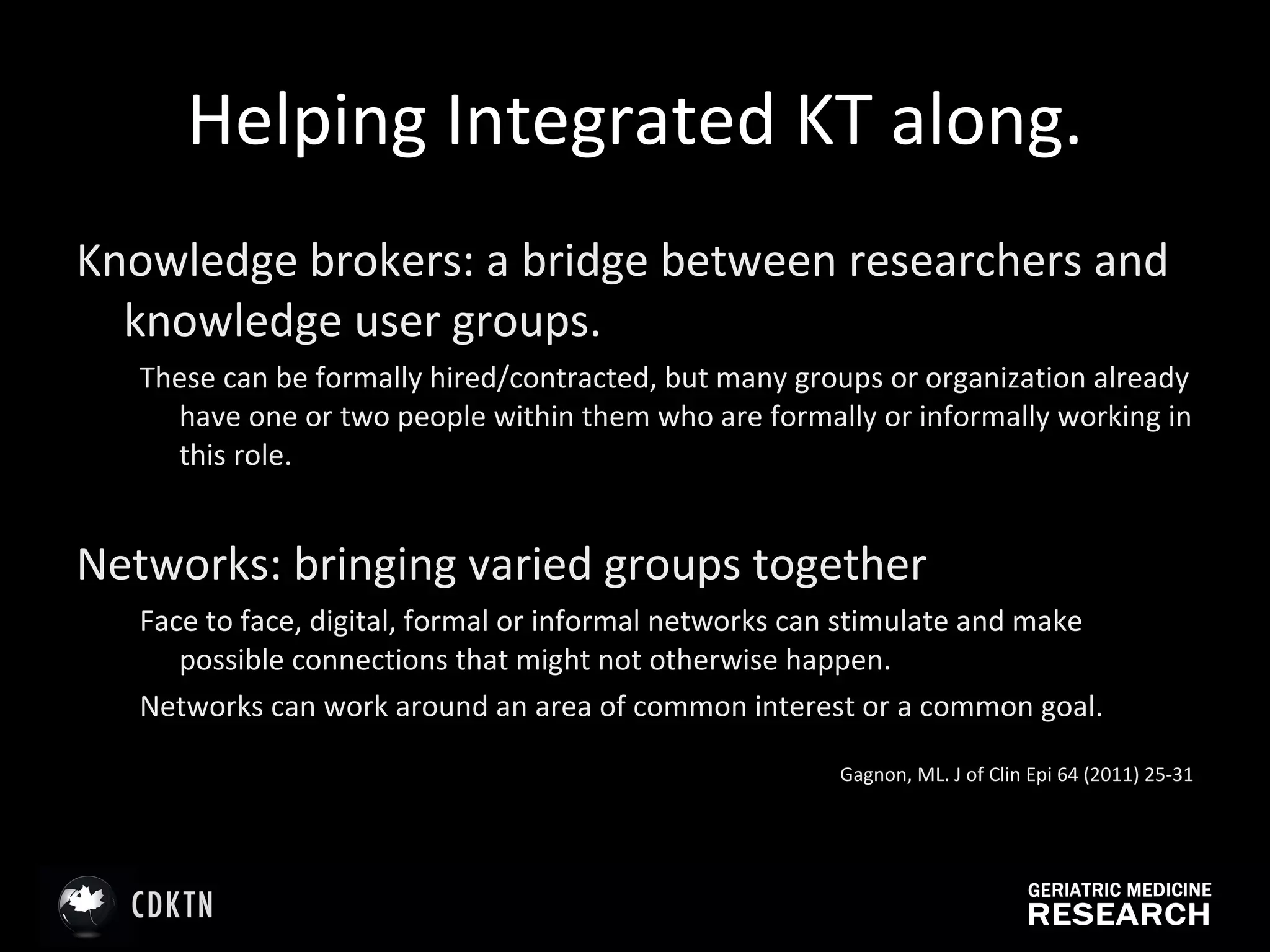 Helping Integrated KT along. Knowledge brokers: a bridge between researchers and knowledge user groups.  These can be formally hired/contracted, but many groups or organization already have one or two people within them who are formally or informally working in this role.  Networks: bringing varied groups together Face to face, digital, formal or informal networks can stimulate and make possible connections that might not otherwise happen.  Networks can work around an area of common interest or a common goal.  Gagnon, ML. J of Clin Epi 64 (2011) 25-31 