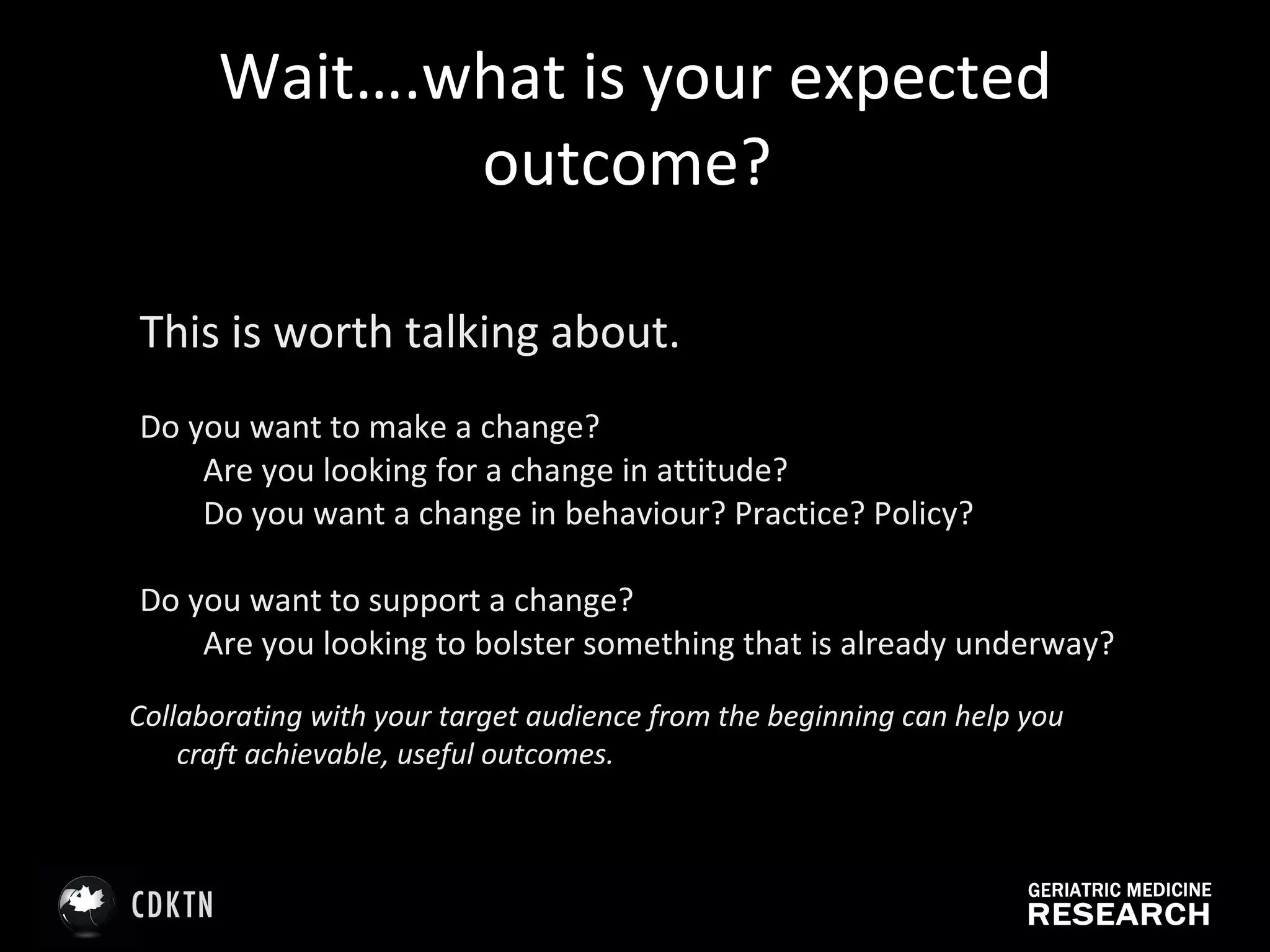 Wait….what is your expected outcome?  This is worth talking about.   Do you want to make a change? Are you looking for a change in attitude? Do you want a change in behaviour? Practice? Policy?  Do you want to support a change?  Are you looking to bolster something that is already underway?  Collaborating with your target audience from the beginning can help you craft achievable, useful outcomes. 