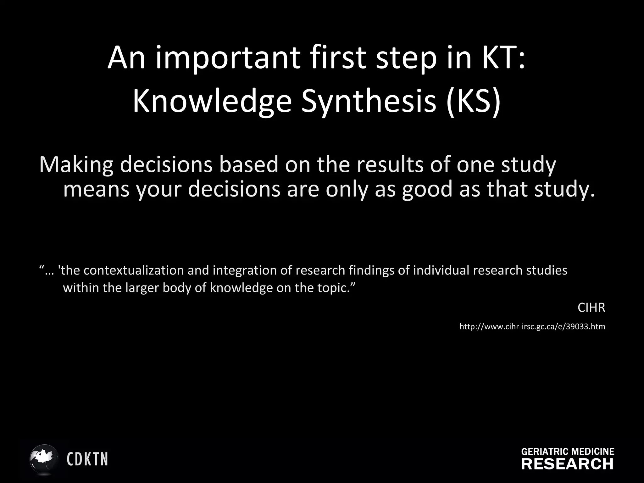 An important first step in KT: Knowledge Synthesis (KS) Making decisions based on the results of one study means your decisions are only as good as that study. “…  'the contextualization and integration of research findings of individual research studies within the larger body of knowledge on the topic.”  CIHR   http://www.cihr-irsc.gc.ca/e/39033.htm 