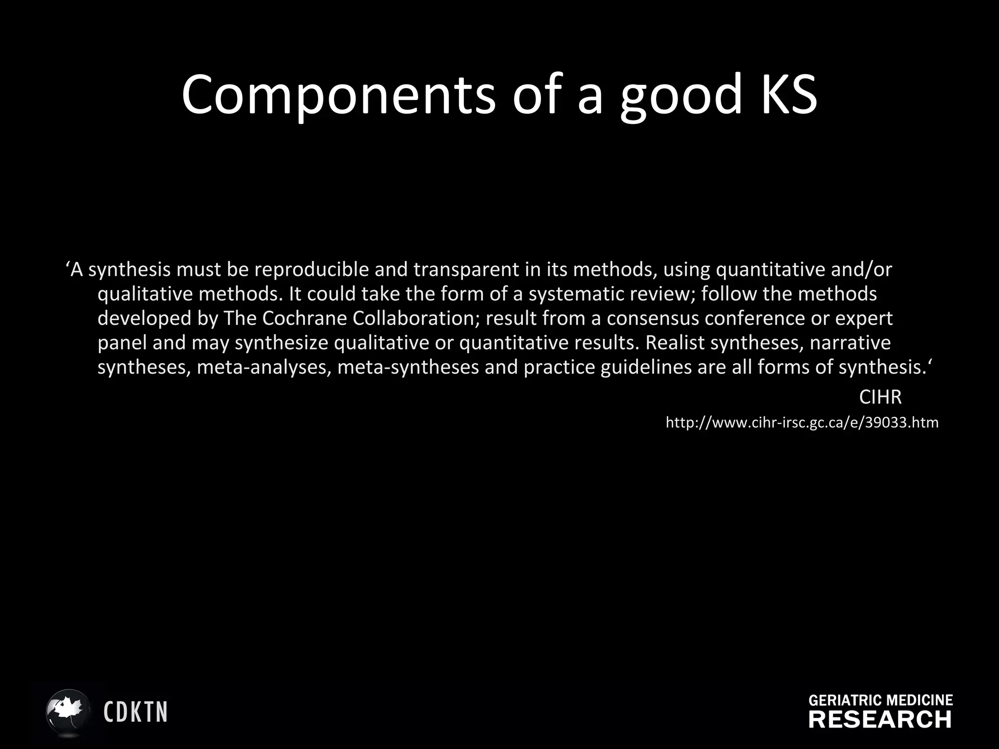 Components of a good KS ‘ A synthesis must be reproducible and transparent in its methods, using quantitative and/or qualitative methods. It could take the form of a systematic review; follow the methods developed by The Cochrane Collaboration; result from a consensus conference or expert panel and may synthesize qualitative or quantitative results. Realist syntheses, narrative syntheses, meta-analyses, meta-syntheses and practice guidelines are all forms of synthesis.‘ CIHR  http://www.cihr-irsc.gc.ca/e/39033.htm 