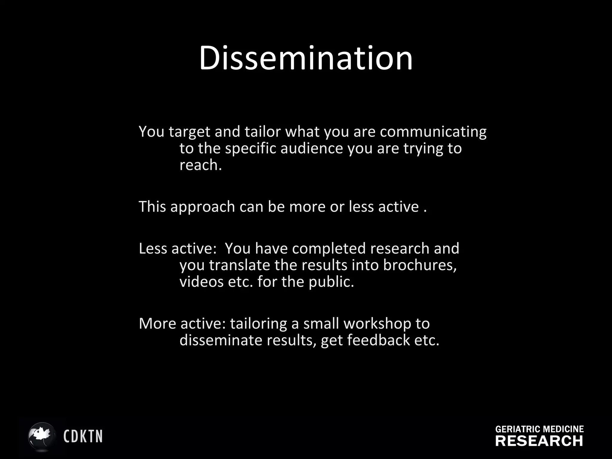 Dissemination You target and tailor what you are communicating to the specific audience you are trying to reach. This approach can be more or less active .  Less active:  You have completed research and you translate the results into brochures, videos etc. for the public. More active: tailoring a small workshop to disseminate results, get feedback etc.  