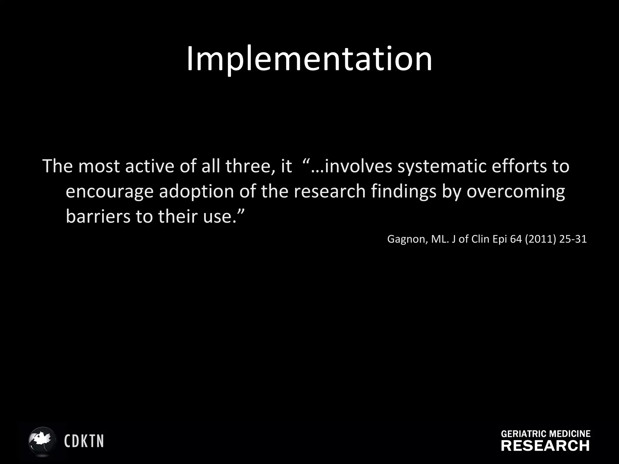 Implementation The most active of all three, it  “…involves systematic efforts to encourage adoption of the research findings by overcoming barriers to their use.” Gagnon, ML. J of Clin Epi 64 (2011) 25-31 