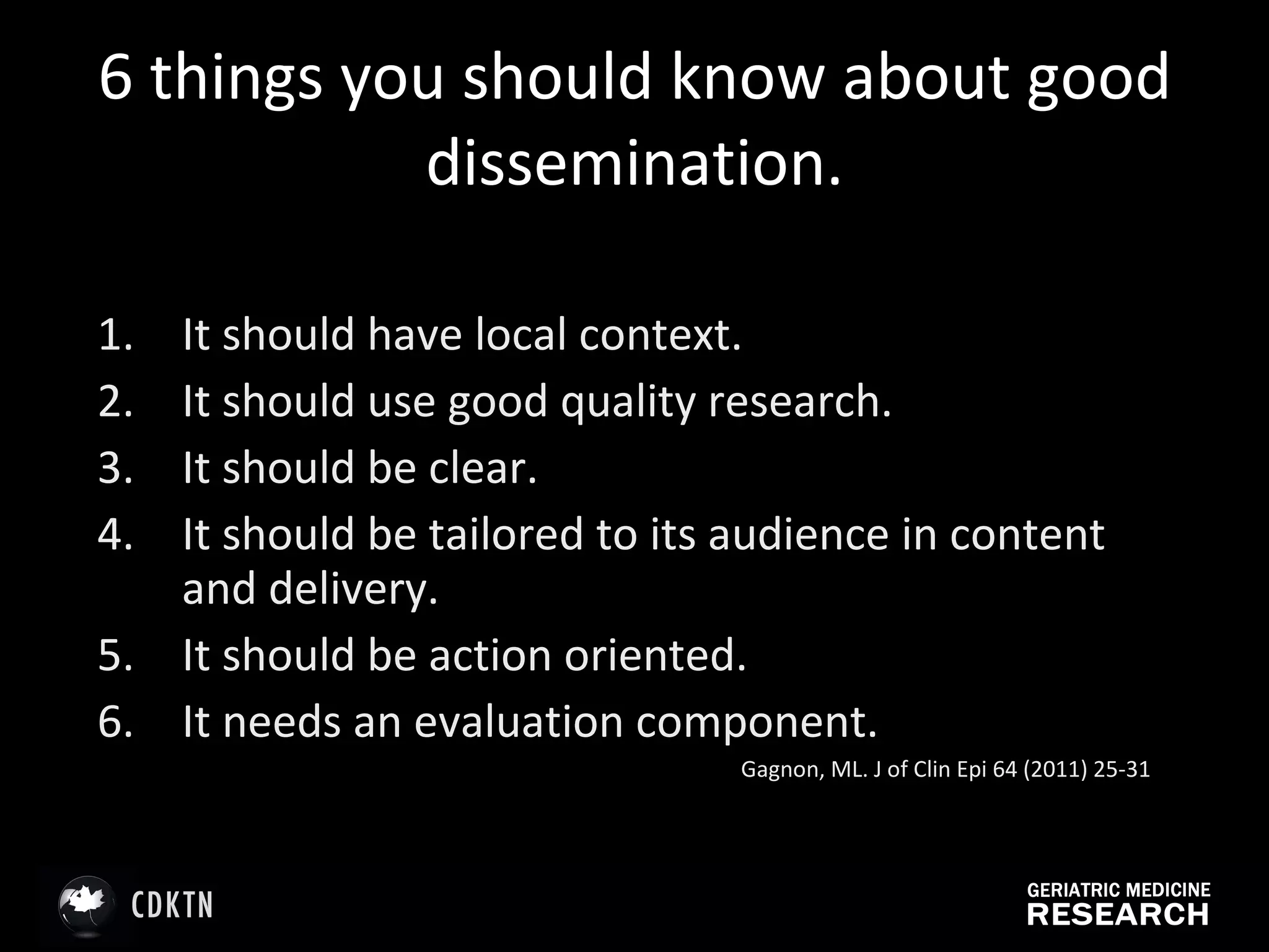 6 things you should know about good dissemination. It should have local context.  It should use good quality research.  It should be clear.  It should be tailored to its audience in content and delivery. It should be action oriented. It needs an evaluation component. Gagnon, ML. J of Clin Epi 64 (2011) 25-31 