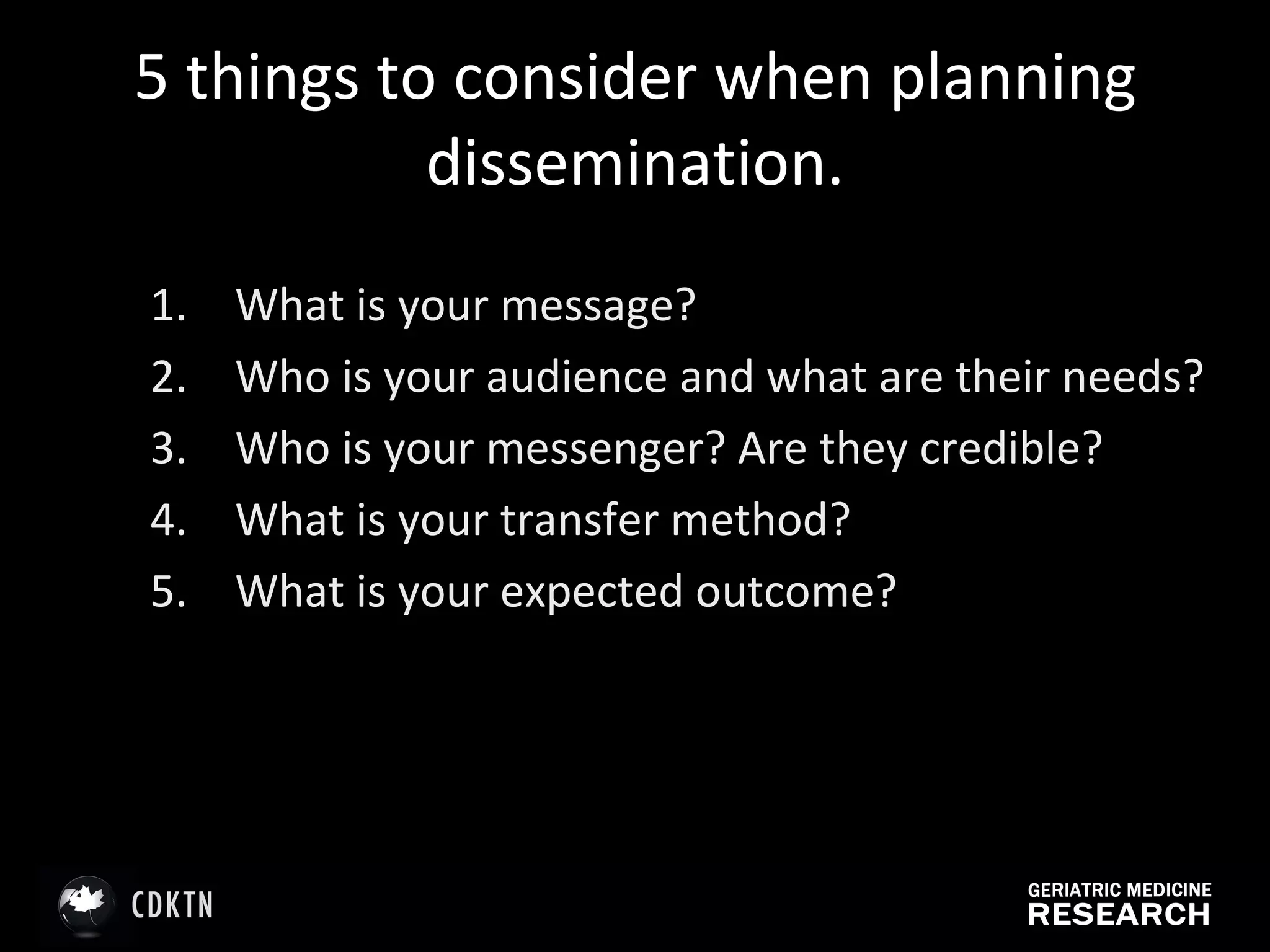 5 things to consider when planning dissemination. What is your message?  Who is your audience and what are their needs?  Who is your messenger? Are they credible? What is your transfer method? What is your expected outcome?  