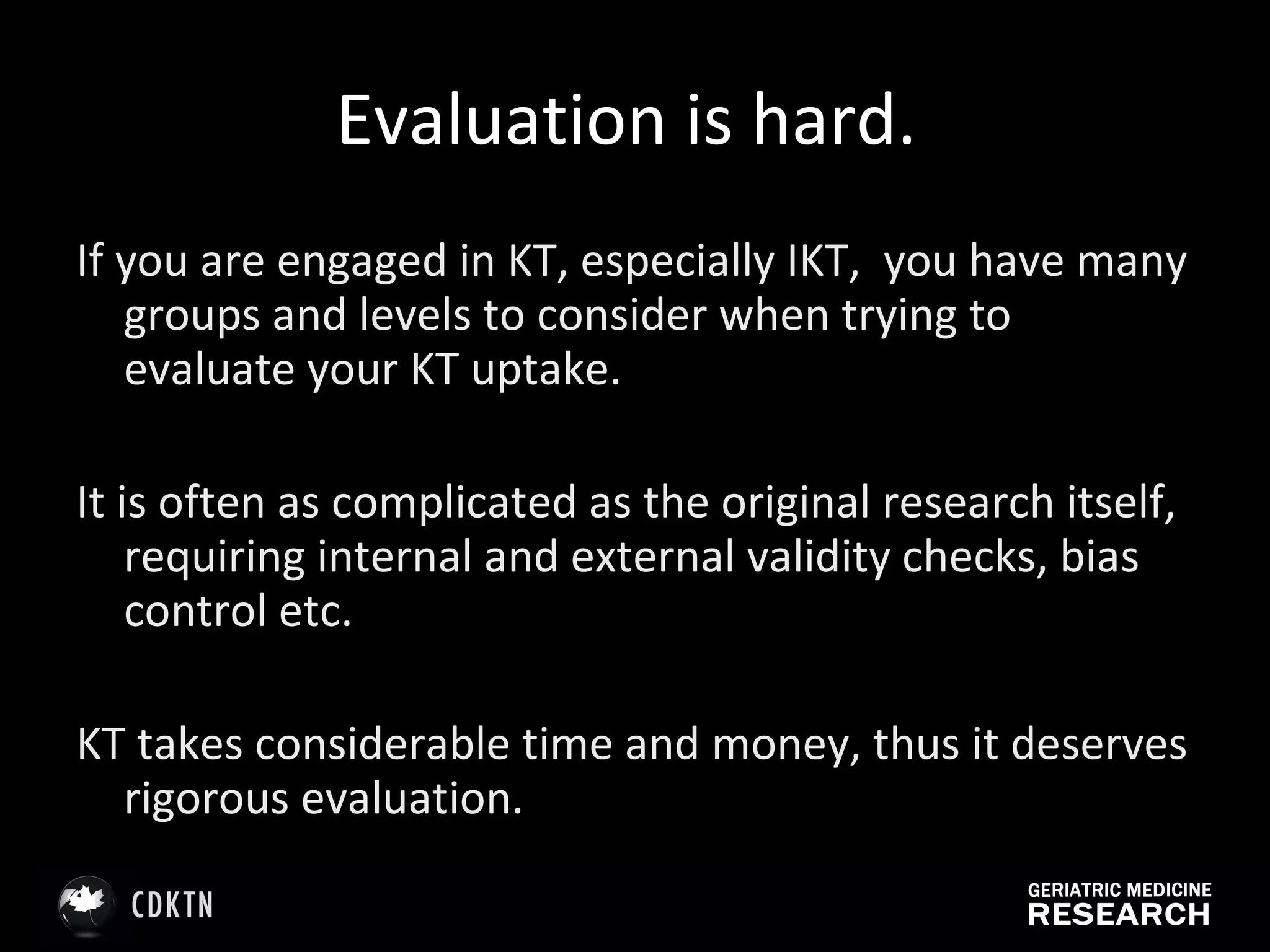 Evaluation is hard.  If you are engaged in KT, especially IKT,  you have many groups and levels to consider when trying to evaluate your KT uptake.  It is often as complicated as the original research itself, requiring internal and external validity checks, bias control etc.  KT takes considerable time and money, thus it deserves rigorous evaluation. 