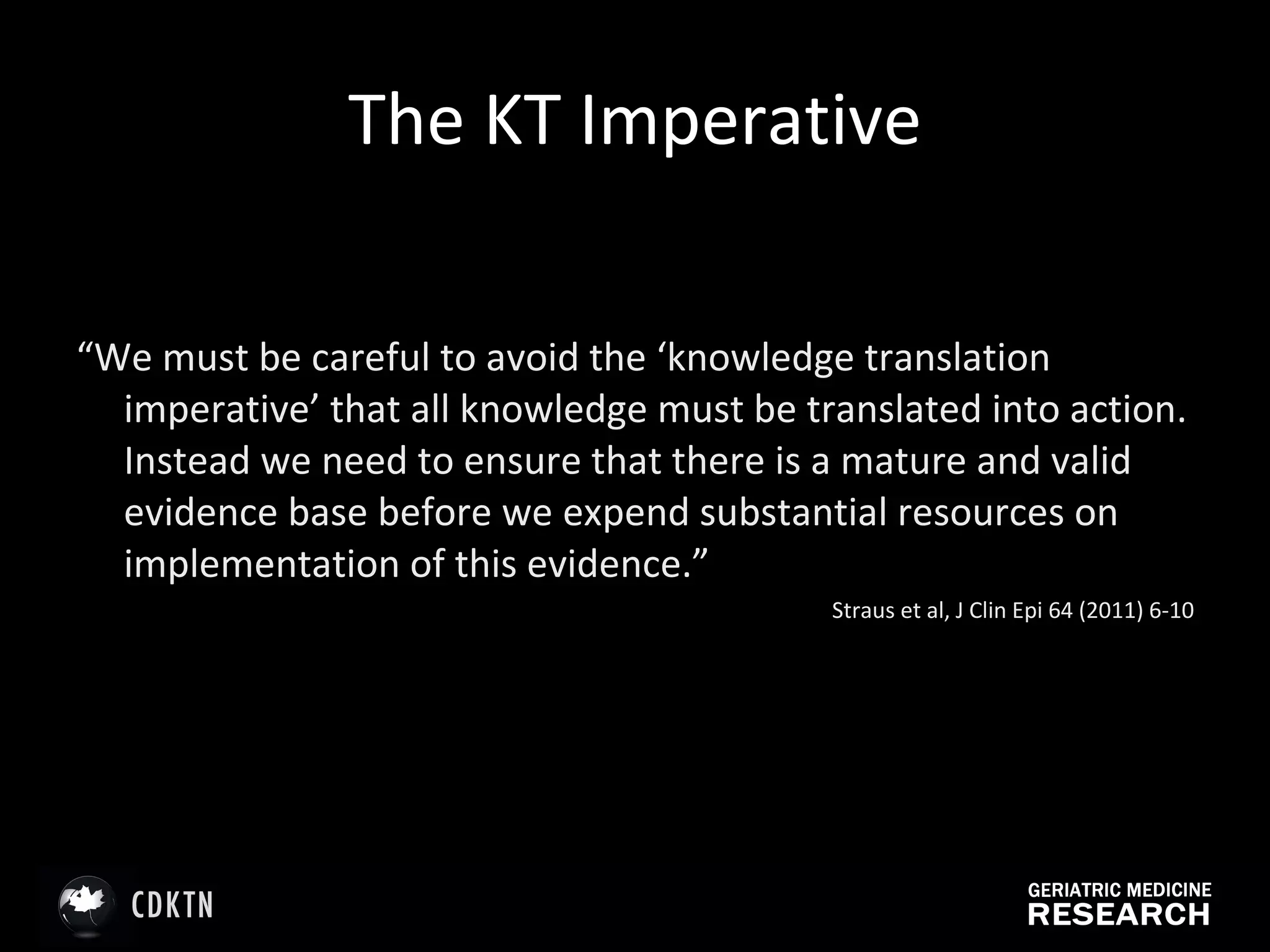 The KT Imperative “ We must be careful to avoid the ‘knowledge translation imperative’ that all knowledge must be translated into action. Instead we need to ensure that there is a mature and valid evidence base before we expend substantial resources on implementation of this evidence.” Straus et al, J Clin Epi 64 (2011) 6-10 
