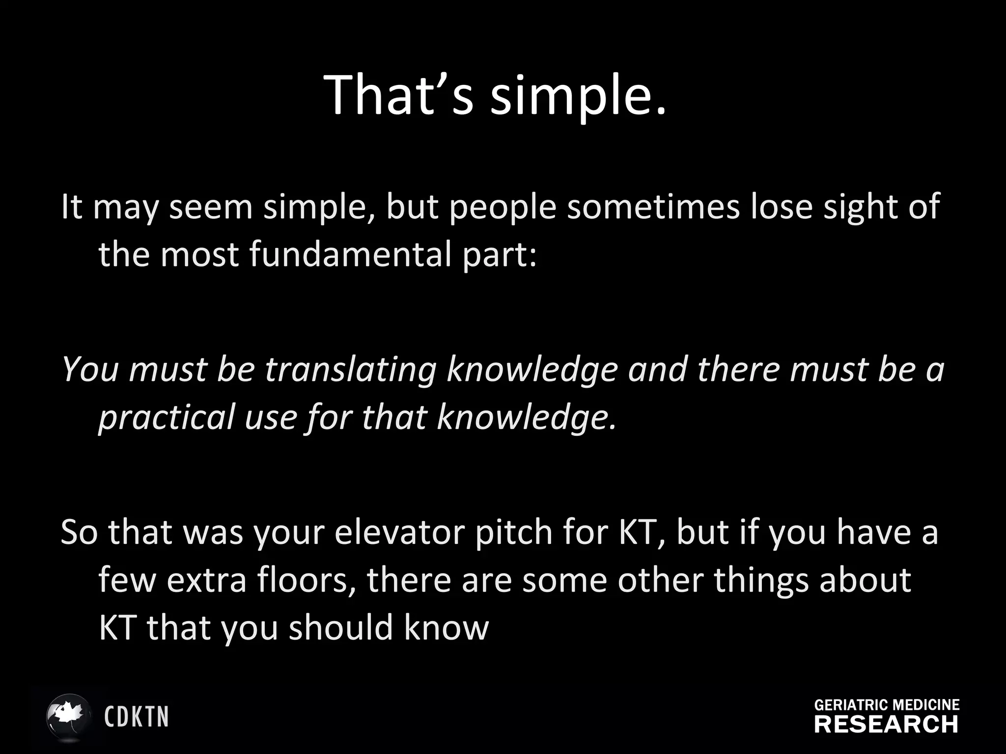 That’s simple.  It may seem simple, but people sometimes lose sight of the most fundamental part:  You must be translating knowledge and there must be a practical use for that knowledge.  So that was your elevator pitch for KT, but if you have a few extra floors, there are some other things about KT that you should know 