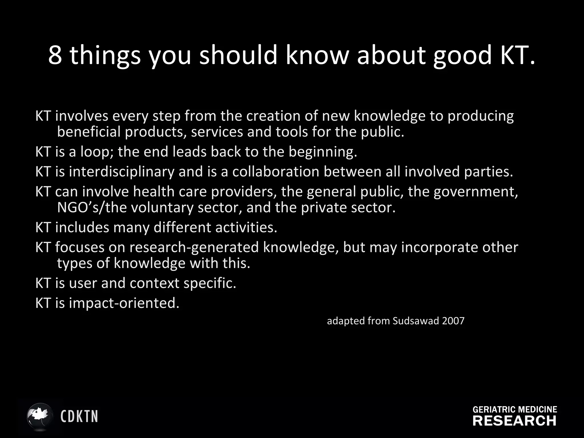 8 things you should know about good KT. KT involves every step from the creation of new knowledge to producing beneficial products, services and tools for the public. KT is a loop; the end leads back to the beginning. KT is interdisciplinary and is a collaboration between all involved parties. KT can involve health care providers, the general public, the government, NGO’s/the voluntary sector, and the private sector. KT includes many different activities. KT focuses on research-generated knowledge, but may incorporate other types of knowledge with this. KT is user and context specific. KT is impact-oriented. adapted from Sudsawad 2007 