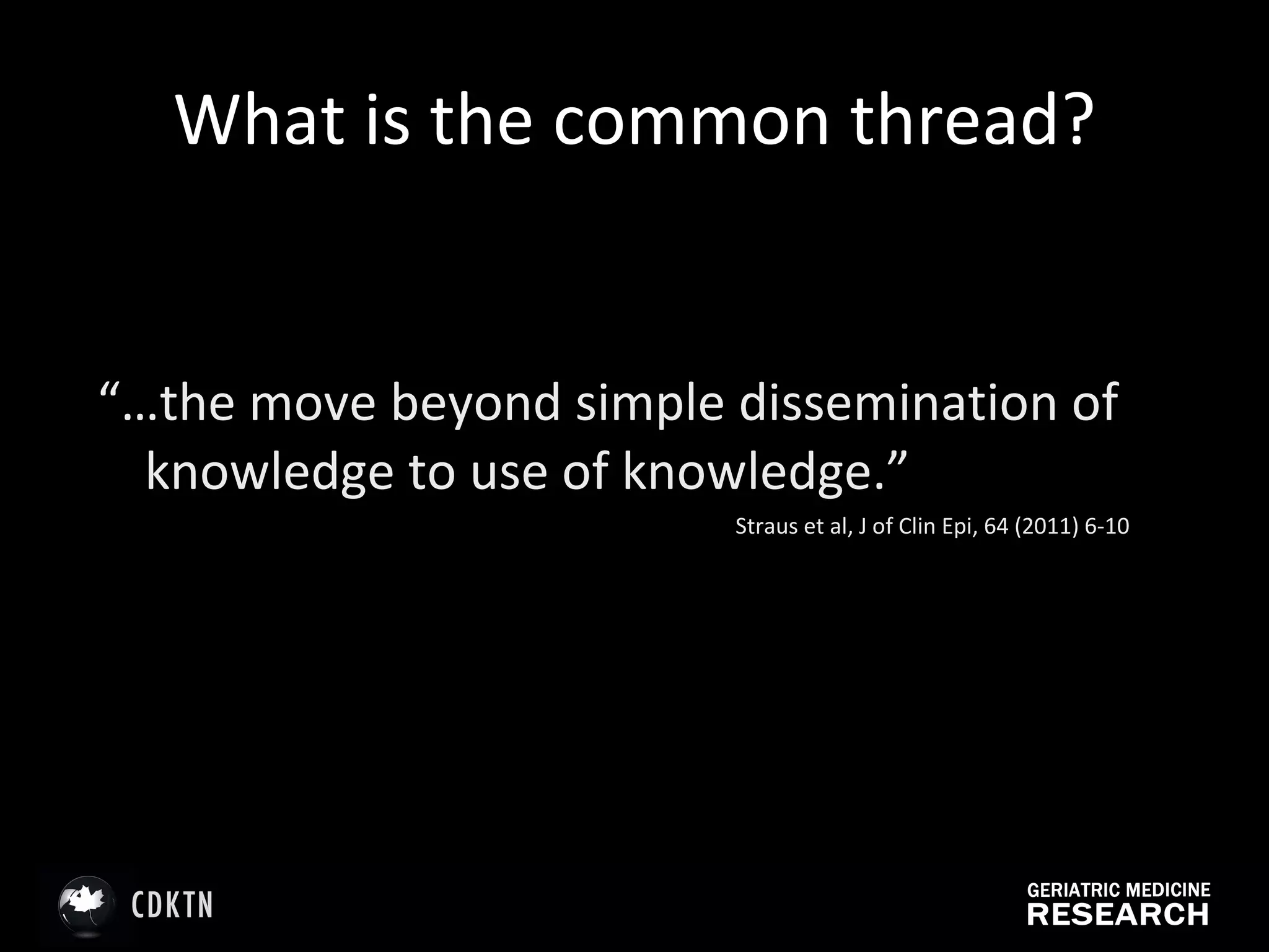 What is the common thread? “… the move beyond simple dissemination of knowledge to use of knowledge.” Straus et al, J of Clin Epi, 64 (2011) 6-10 