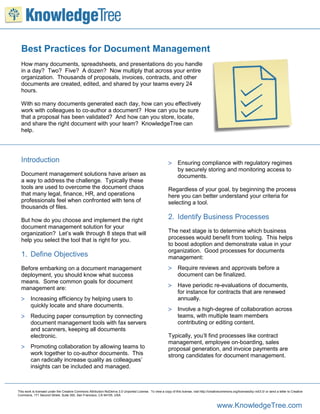 Best Practices for Document Management
  How many documents, spreadsheets, and presentations do you handle
  in a day? Two? Five? A dozen? Now multiply that across your entire
  organization. Thousands of proposals, invoices, contracts, and other
  documents are created, edited, and shared by your teams every 24
  hours.

  With so many documents generated each day, how can you effectively
  work with colleagues to co-author a document? How can you be sure
  that a proposal has been validated? And how can you store, locate,
  and share the right document with your team? KnowledgeTree can
  help.




  Introduction                                                                                               Ensuring compliance with regulatory regimes
                                                                                                                   by securely storing and monitoring access to
  Document management solutions have arisen as                                                                     documents.
  a way to address the challenge. Typically these
  tools are used to overcome the document chaos                                                             Regardless of your goal, by beginning the process
  that many legal, finance, HR, and operations                                                              here you can better understand your criteria for
  professionals feel when confronted with tens of                                                           selecting a tool.
  thousands of files.

  But how do you choose and implement the right                                                             2. Identify Business Processes
  document management solution for your
  organization? Let’s walk through 8 steps that will                                                        The next stage is to determine which business
  help you select the tool that is right for you.                                                           processes would benefit from tooling. This helps
                                                                                                            to boost adoption and demonstrate value in your
                                                                                                            organization. Good processes for documents
  1. Define Objectives                                                                                      management:
  Before embarking on a document management                                                                  Require reviews and approvals before a
  deployment, you should know what success                                                                         document can be finalized.
  means. Some common goals for document
  management are:                                                                                            Have periodic re-evaluations of documents,
                                                                                                                   for instance for contracts that are renewed
   Increasing efficiency by helping users to                                                                      annually.
         quickly locate and share documents.
                                                                                                             Involve a high-degree of collaboration across
   Reducing paper consumption by connecting                                                                       teams, with multiple team members
         document management tools with fax servers                                                                contributing or editing content.
         and scanners, keeping all documents
         electronic.                                                                                        Typically, you’ll find processes like contract
                                                                                                            management, employee on-boarding, sales
   Promoting collaboration by allowing teams to                                                            proposal generation, and invoice payments are
         work together to co-author documents. This                                                         strong candidates for document management.
         can radically increase quality as colleagues’
         insights can be included and managed.



This work is licensed under the Creative Commons Attribution-NoDerivs 3.0 Unported License. To view a copy of this license, visit http://creativecommons.org/licenses/by-nd/3.0/ or send a letter to Creative
Commons, 171 Second Street, Suite 300, San Francisco, CA 94105, USA


                                                                                                                                               www.KnowledgeTree.com
 