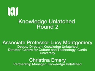 Knowledge Unlatched
Round 2
Associate Professor Lucy Montgomery
Deputy Director: Knowledge Unlatched
Director: Centre for Culture and Technology, Curtin
University
Christina Emery
Partnership Manager: Knowledge Unlatched
 
