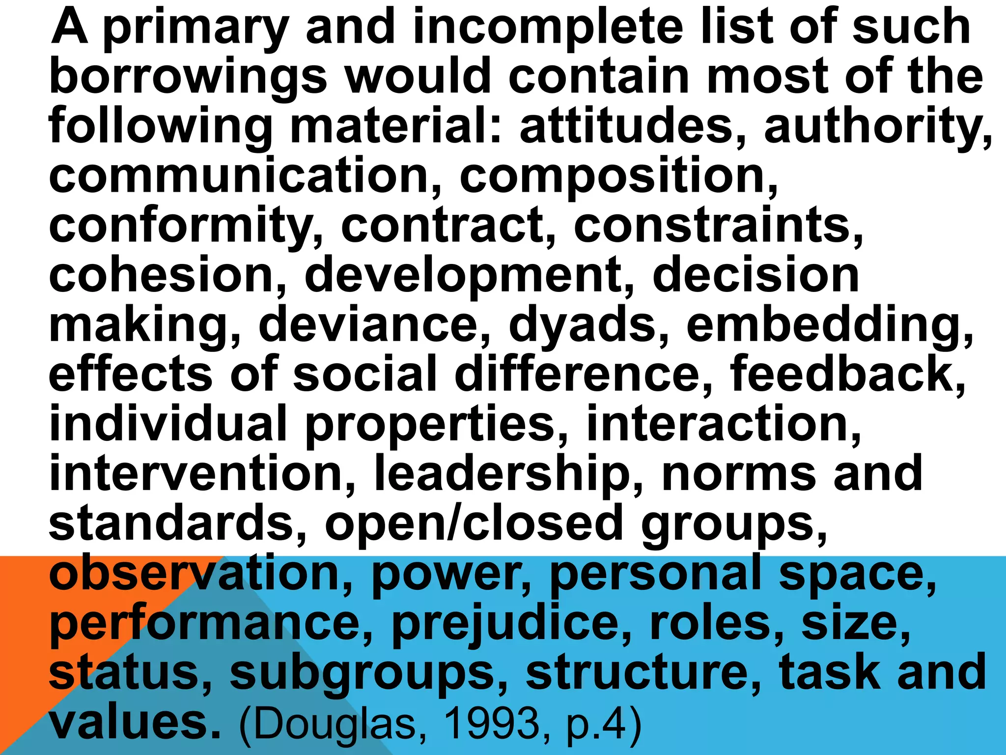 A primary and incomplete list of such
borrowings would contain most of the
following material: attitudes, authority,
communication, composition,
conformity, contract, constraints,
cohesion, development, decision
making, deviance, dyads, embedding,
effects of social difference, feedback,
individual properties, interaction,
intervention, leadership, norms and
standards, open/closed groups,
observation, power, personal space,
performance, prejudice, roles, size,
status, subgroups, structure, task and
values. (Douglas, 1993, p.4)
 
