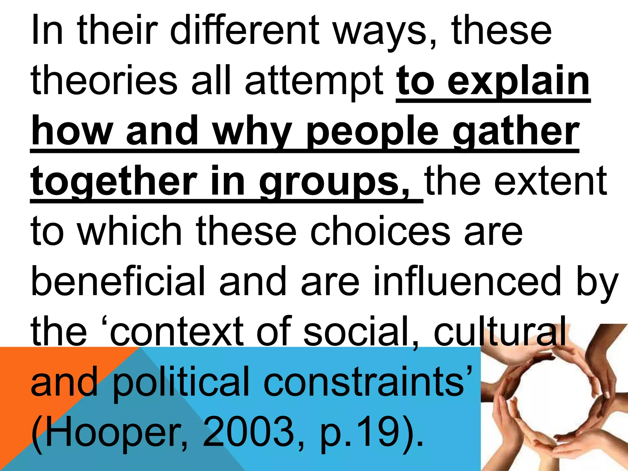 In their different ways, these
theories all attempt to explain
how and why people gather
together in groups, the extent
to which these choices are
beneficial and are influenced by
the ‘context of social, cultural
and political constraints’
(Hooper, 2003, p.19).
 