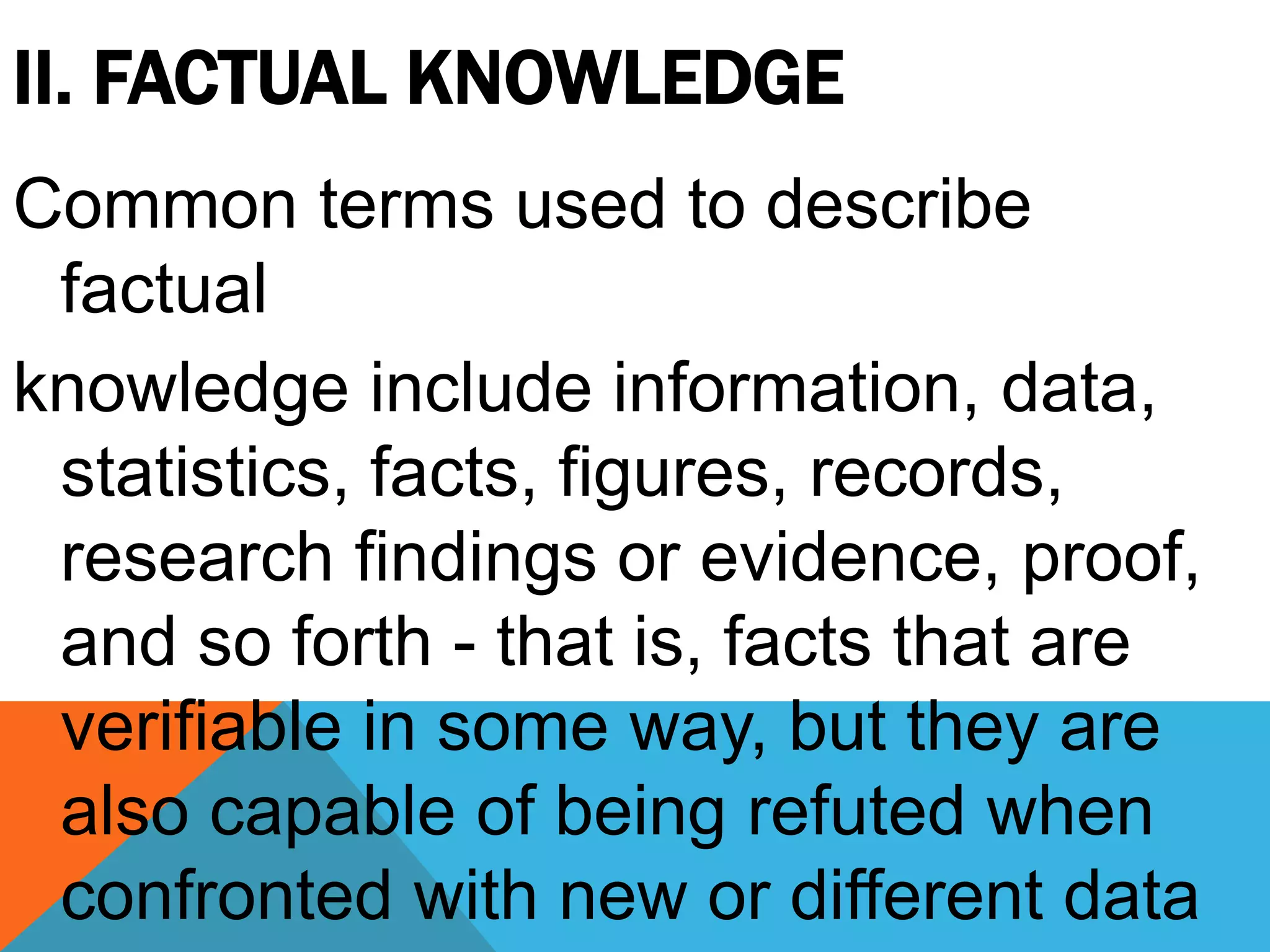 II. FACTUAL KNOWLEDGE
Common terms used to describe
factual
knowledge include information, data,
statistics, facts, figures, records,
research findings or evidence, proof,
and so forth - that is, facts that are
verifiable in some way, but they are
also capable of being refuted when
confronted with new or different data
 