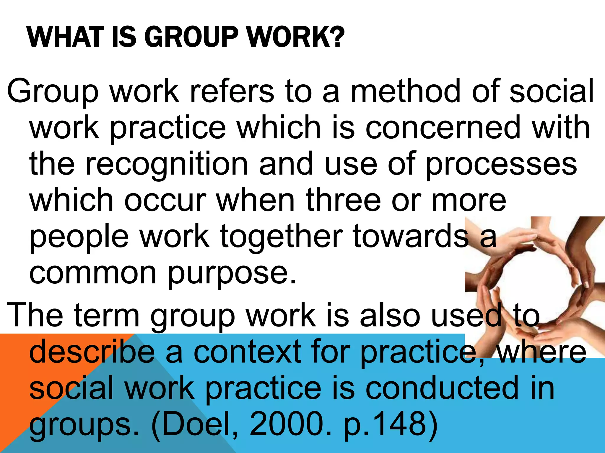 WHAT IS GROUP WORK?
Group work refers to a method of social
work practice which is concerned with
the recognition and use of processes
which occur when three or more
people work together towards a
common purpose.
The term group work is also used to
describe a context for practice, where
social work practice is conducted in
groups. (Doel, 2000. p.148)
 