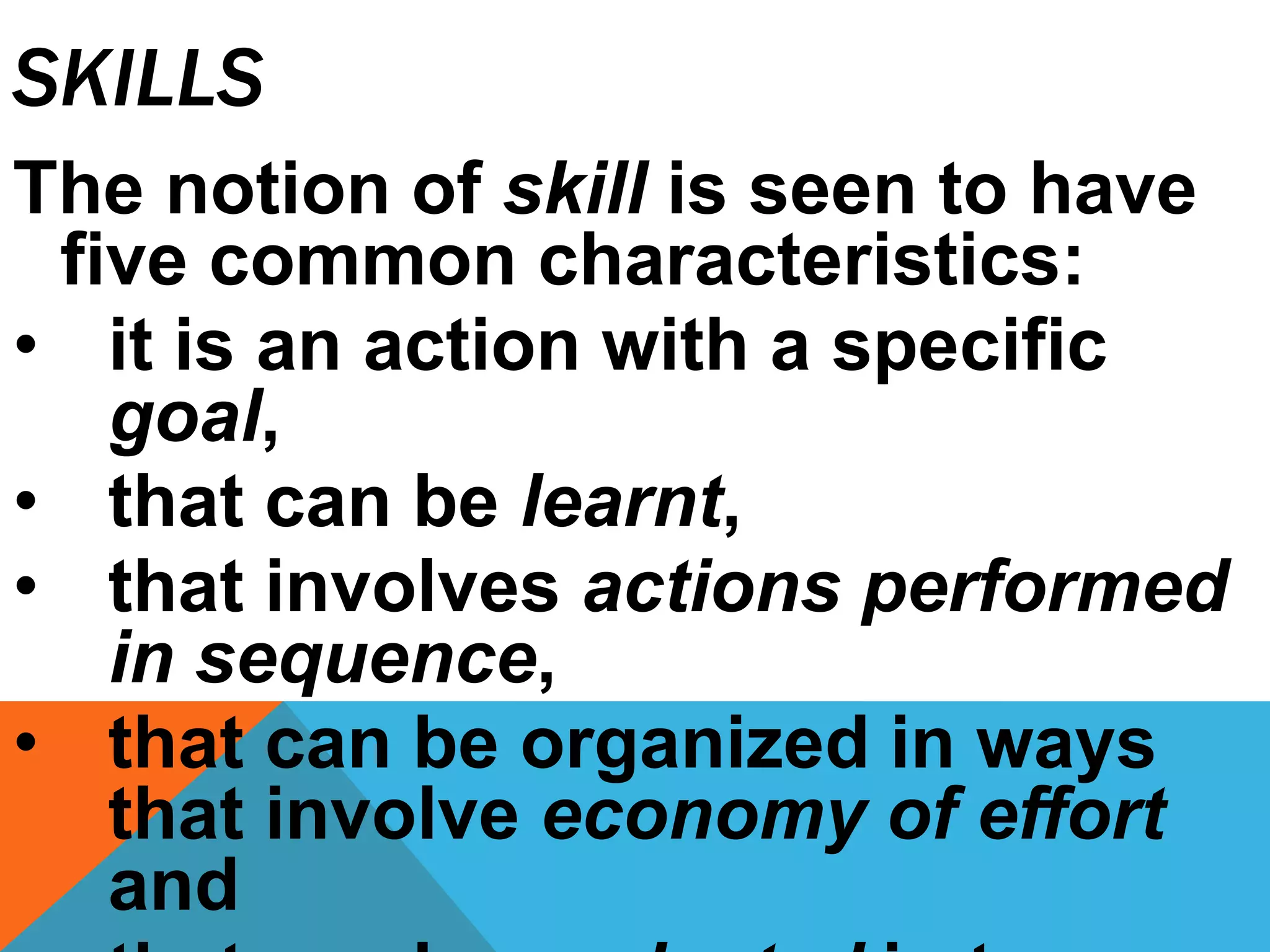 SKILLS
The notion of skill is seen to have
five common characteristics:
• it is an action with a specific
goal,
• that can be learnt,
• that involves actions performed
in sequence,
• that can be organized in ways
that involve economy of effort
and
 
