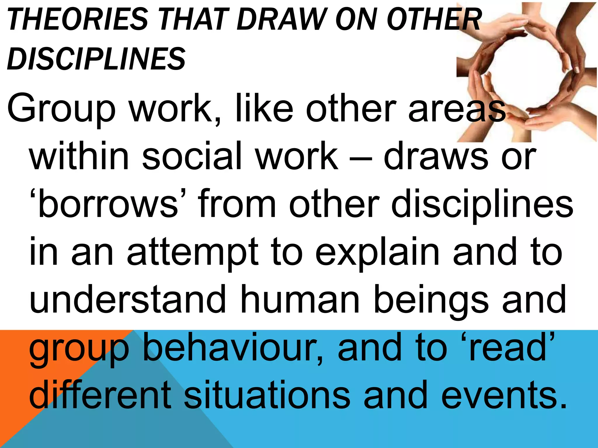 THEORIES THAT DRAW ON OTHER
DISCIPLINES
Group work, like other areas
within social work – draws or
‘borrows’ from other disciplines
in an attempt to explain and to
understand human beings and
group behaviour, and to ‘read’
different situations and events.
 