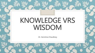 KNOWLEDGE VRS
WISDOM
-Dr. Karishma Chaudhary
 