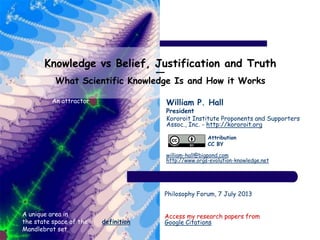 Knowledge vs Belief, Justification and Truth
―
What Scientific Knowledge Is and How it Works
William P. Hall
President
Kororoit Institute Proponents and Supporters
Assoc., Inc. - http://kororoit.org
william-hall@bigpond.com
http://www.orgs-evolution-knowledge.net
Philosophy Forum, 7 July 2013
Access my research papers from
Google Citations
A unique area in
the state space of the
Mandlebrot set
definition
An attractor
Attribution
CC BY
 