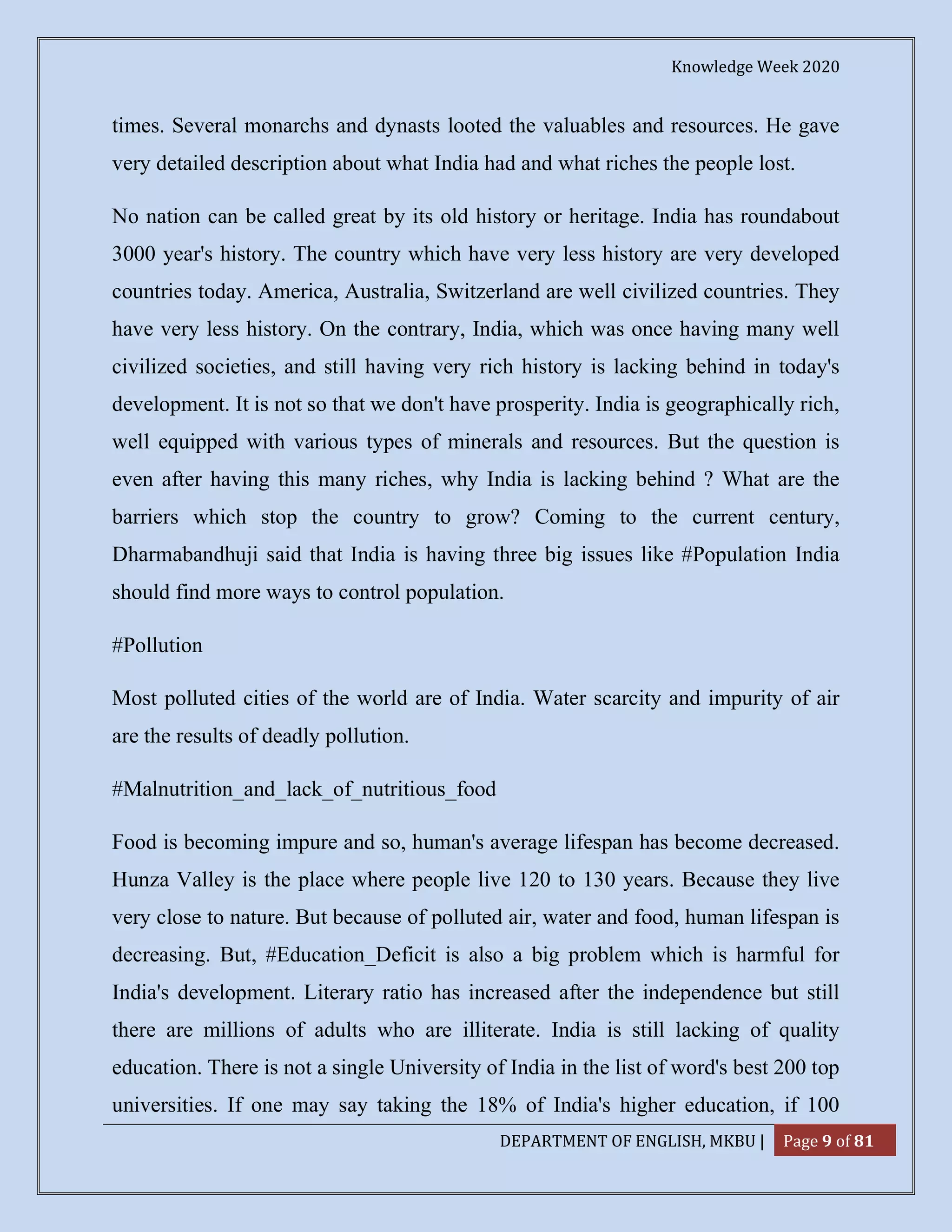 Knowledge Week 2020
DEPARTMENT OF ENGLISH, MKBU | Page 9 of 81
times. Several monarchs and dynasts looted the valuables and resources. He gave
very detailed description about what India had and what riches the people lost.
No nation can be called great by its old history or heritage. India has roundabout
3000 year's history. The country which have very less history are very developed
countries today. America, Australia, Switzerland are well civilized countries. They
have very less history. On the contrary, India, which was once having many well
civilized societies, and still having very rich history is lacking behind in today's
development. It is not so that we don't have prosperity. India is geographically rich,
well equipped with various types of minerals and resources. But the question is
even after having this many riches, why India is lacking behind ? What are the
barriers which stop the country to grow? Coming to the current century,
Dharmabandhuji said that India is having three big issues like #Population India
should find more ways to control population.
#Pollution
Most polluted cities of the world are of India. Water scarcity and impurity of air
are the results of deadly pollution.
#Malnutrition_and_lack_of_nutritious_food
Food is becoming impure and so, human's average lifespan has become decreased.
Hunza Valley is the place where people live 120 to 130 years. Because they live
very close to nature. But because of polluted air, water and food, human lifespan is
decreasing. But, #Education_Deficit is also a big problem which is harmful for
India's development. Literary ratio has increased after the independence but still
there are millions of adults who are illiterate. India is still lacking of quality
education. There is not a single University of India in the list of word's best 200 top
universities. If one may say taking the 18% of India's higher education, if 100
 
