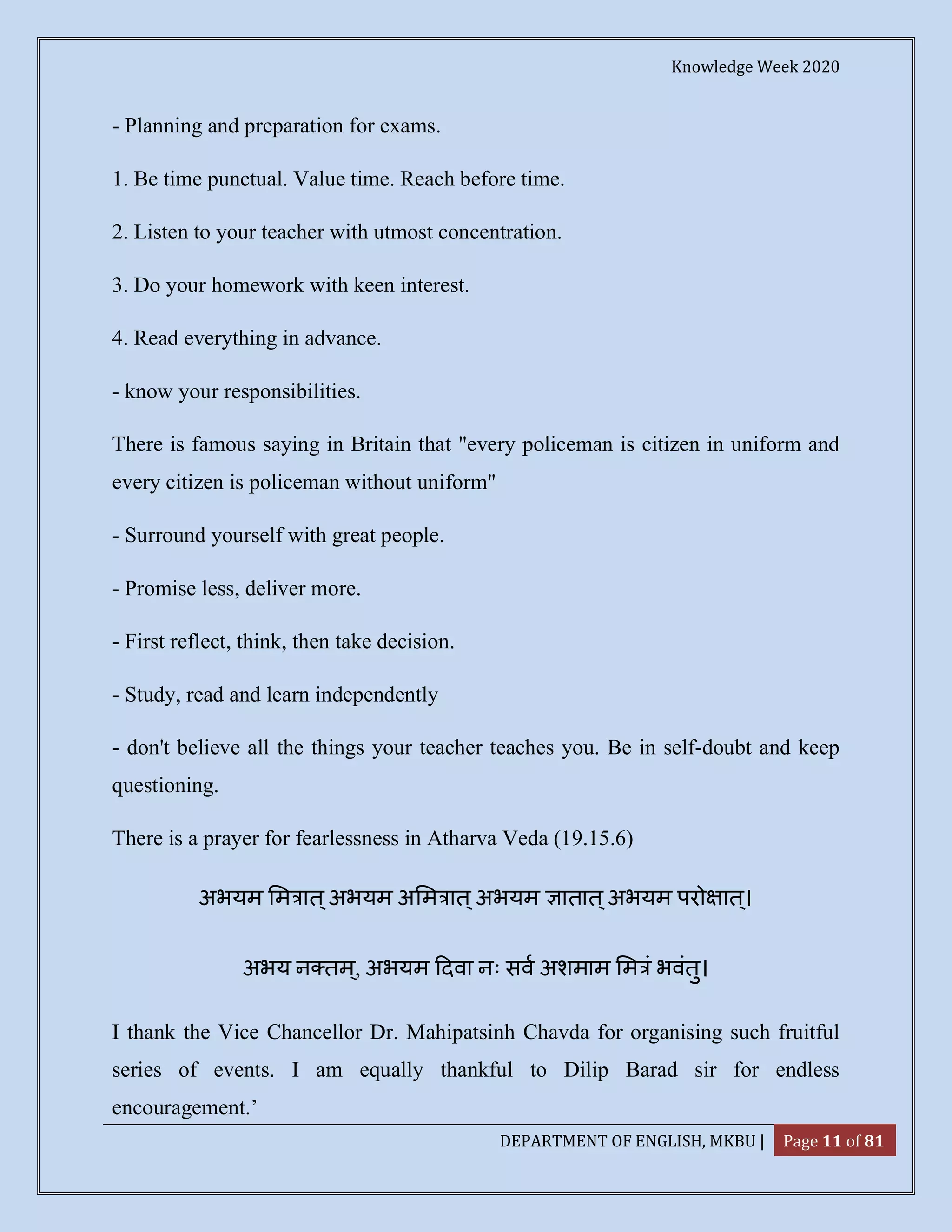 Knowledge Week 2020
DEPARTMENT OF ENGLISH, MKBU | Page 11 of 81
- Planning and preparation for exams.
1. Be time punctual. Value time. Reach before time.
2. Listen to your teacher with utmost concentration.
3. Do your homework with keen interest.
4. Read everything in advance.
- know your responsibilities.
There is famous saying in Britain that "every policeman is citizen in uniform and
every citizen is policeman without uniform"
- Surround yourself with great people.
- Promise less, deliver more.
- First reflect, think, then take decision.
- Study, read and learn independently
- don't believe all the things your teacher teaches you. Be in self-doubt and keep
questioning.
There is a prayer for fearlessness in Atharva Veda (19.15.6)
अभयम म ात्अभयम अ म ात्अभयम ातात्अभयम परो ात्।
अभय न तम ्, अभयम दवा नः सव अशमाम म ं भवंतु।
I thank the Vice Chancellor Dr. Mahipatsinh Chavda for organising such fruitful
series of events. I am equally thankful to Dilip Barad sir for endless
encouragement.’
 