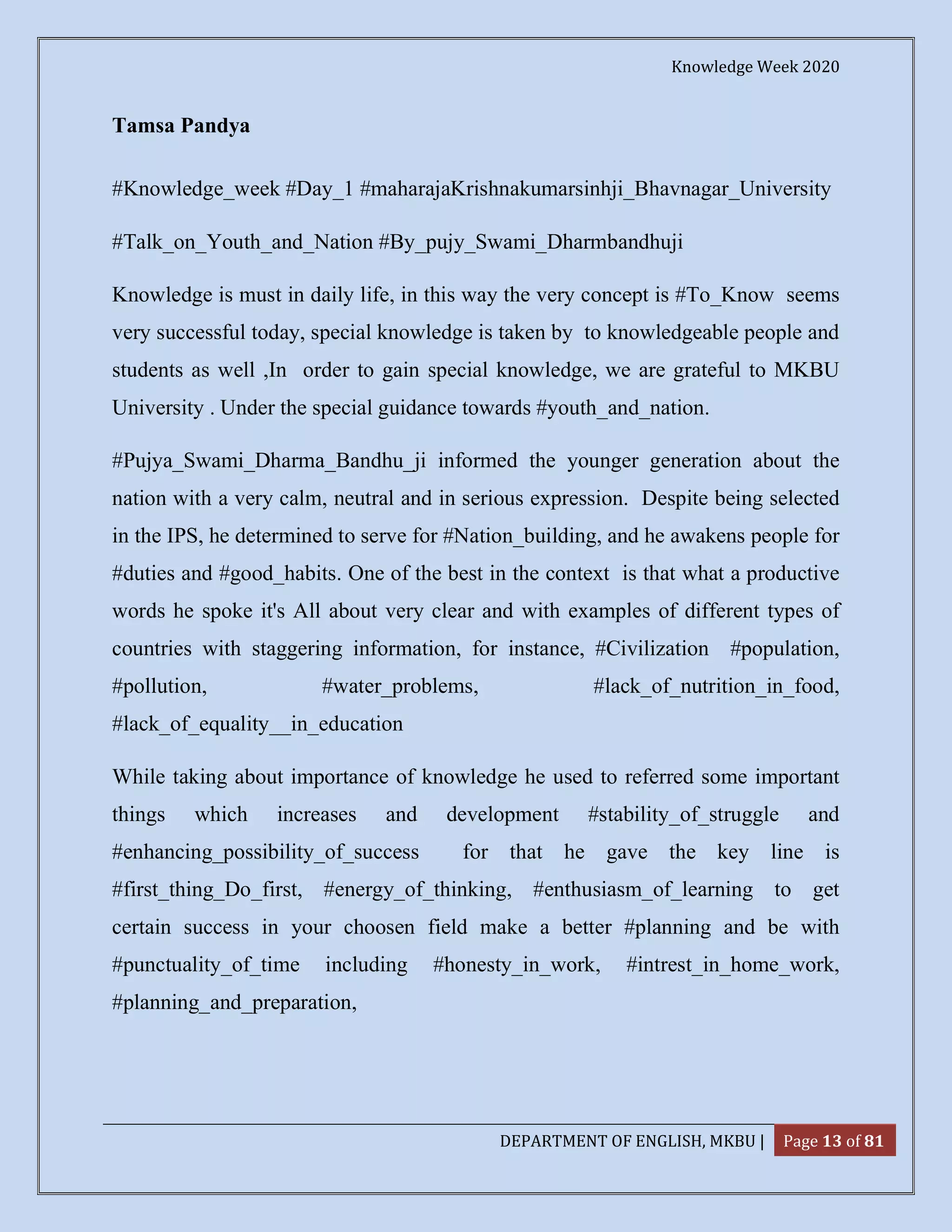Knowledge Week 2020
DEPARTMENT OF ENGLISH, MKBU | Page 13 of 81
Tamsa Pandya
#Knowledge_week #Day_1 #maharajaKrishnakumarsinhji_Bhavnagar_University
#Talk_on_Youth_and_Nation #By_pujy_Swami_Dharmbandhuji
Knowledge is must in daily life, in this way the very concept is #To_Know seems
very successful today, special knowledge is taken by to knowledgeable people and
students as well ,In order to gain special knowledge, we are grateful to MKBU
University . Under the special guidance towards #youth_and_nation.
#Pujya_Swami_Dharma_Bandhu_ji informed the younger generation about the
nation with a very calm, neutral and in serious expression. Despite being selected
in the IPS, he determined to serve for #Nation_building, and he awakens people for
#duties and #good_habits. One of the best in the context is that what a productive
words he spoke it's All about very clear and with examples of different types of
countries with staggering information, for instance, #Civilization #population,
#pollution, #water_problems, #lack_of_nutrition_in_food,
#lack_of_equality__in_education
While taking about importance of knowledge he used to referred some important
things which increases and development #stability_of_struggle and
#enhancing_possibility_of_success for that he gave the key line is
#first_thing_Do_first, #energy_of_thinking, #enthusiasm_of_learning to get
certain success in your choosen field make a better #planning and be with
#punctuality_of_time including #honesty_in_work, #intrest_in_home_work,
#planning_and_preparation,
 