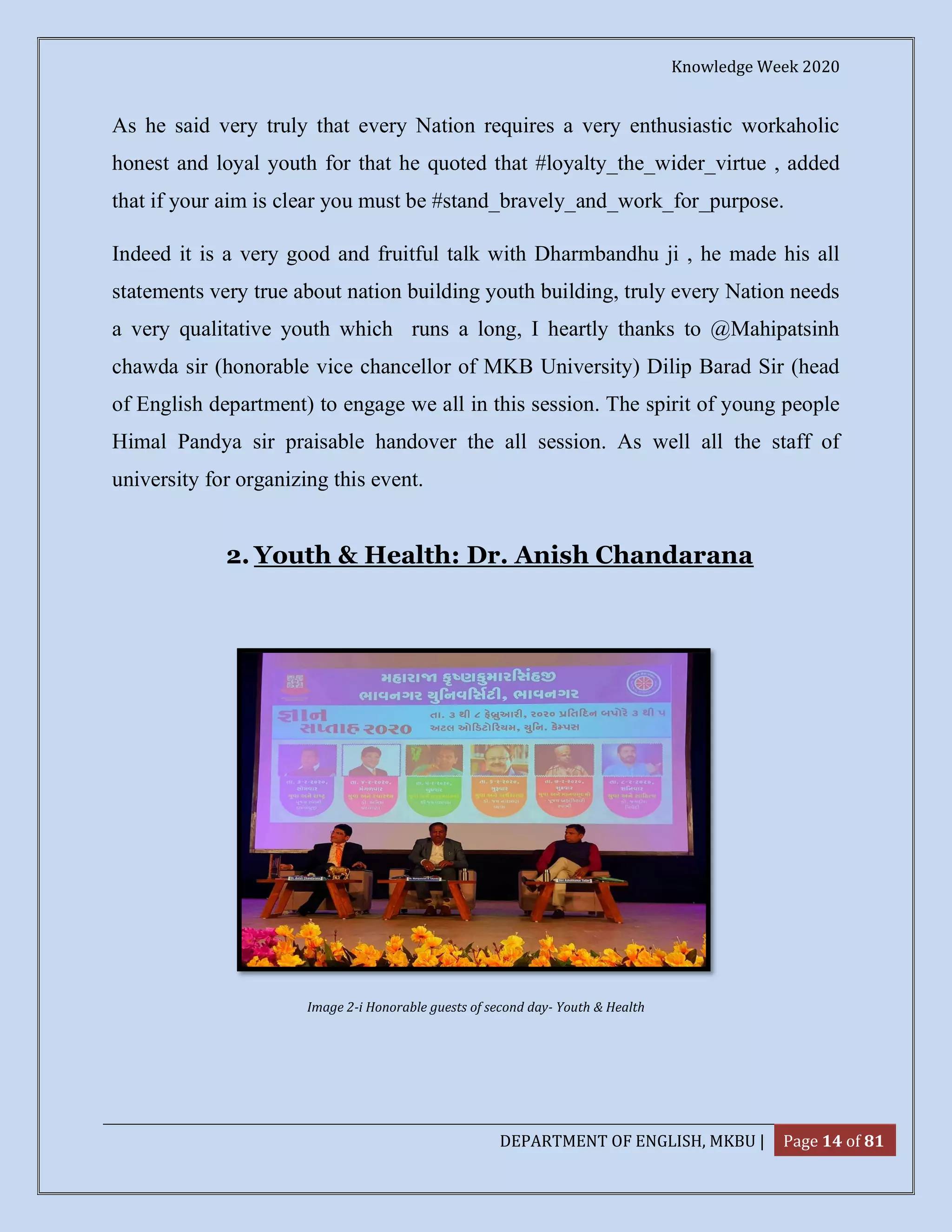 Knowledge Week 2020
DEPARTMENT OF ENGLISH, MKBU | Page 14 of 81
As he said very truly that every Nation requires a very enthusiastic workaholic
honest and loyal youth for that he quoted that #loyalty_the_wider_virtue , added
that if your aim is clear you must be #stand_bravely_and_work_for_purpose.
Indeed it is a very good and fruitful talk with Dharmbandhu ji , he made his all
statements very true about nation building youth building, truly every Nation needs
a very qualitative youth which runs a long, I heartly thanks to @Mahipatsinh
chawda sir (honorable vice chancellor of MKB University) Dilip Barad Sir (head
of English department) to engage we all in this session. The spirit of young people
Himal Pandya sir praisable handover the all session. As well all the staff of
university for organizing this event.
2. Youth & Health: Dr. Anish Chandarana
Image 2-i Honorable guests of second day- Youth & Health
 