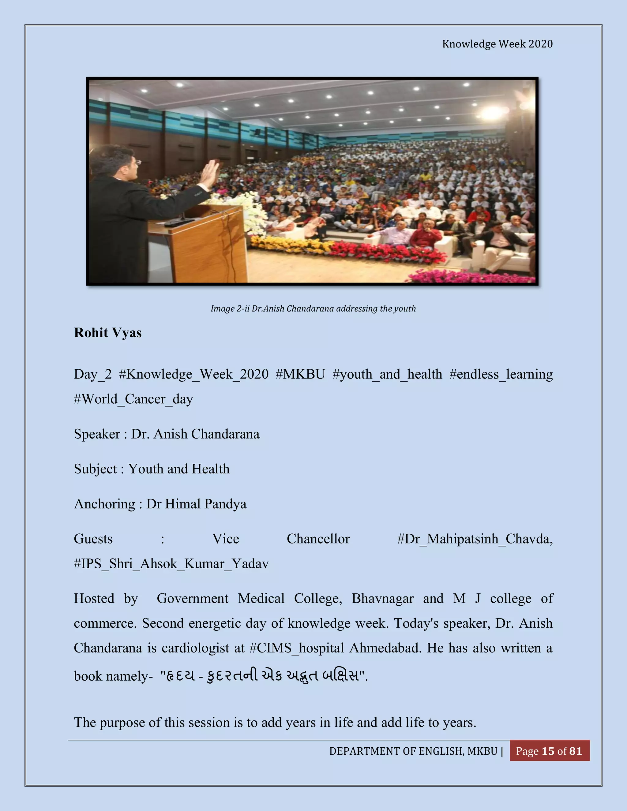 Knowledge Week 2020
DEPARTMENT OF ENGLISH, MKBU | Page 15 of 81
Image 2-ii Dr.Anish Chandarana addressing the youth
Rohit Vyas
Day_2 #Knowledge_Week_2020 #MKBU #youth_and_health #endless_learning
#World_Cancer_day
Speaker : Dr. Anish Chandarana
Subject : Youth and Health
Anchoring : Dr Himal Pandya
Guests : Vice Chancellor #Dr_Mahipatsinh_Chavda,
#IPS_Shri_Ahsok_Kumar_Yadav
Hosted by Government Medical College, Bhavnagar and M J college of
commerce. Second energetic day of knowledge week. Today's speaker, Dr. Anish
Chandarana is cardiologist at #CIMS_hospital Ahmedabad. He has also written a
book namely- " દય - ુદરતની એક અ ત બ સ".
The purpose of this session is to add years in life and add life to years.
 