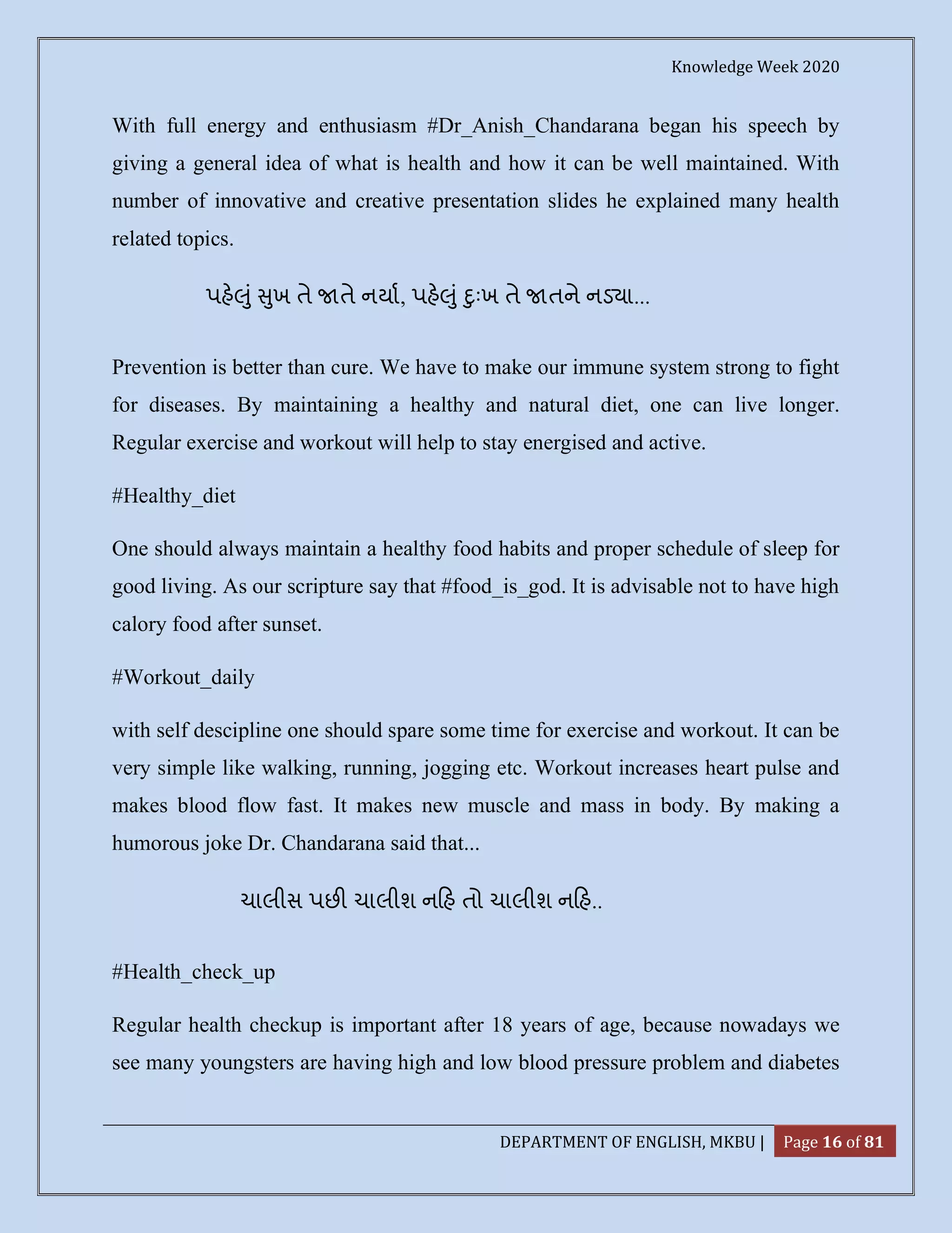 Knowledge Week 2020
DEPARTMENT OF ENGLISH, MKBU | Page 16 of 81
With full energy and enthusiasm #Dr_Anish_Chandarana began his speech by
giving a general idea of what is health and how it can be well maintained. With
number of innovative and creative presentation slides he explained many health
related topics.
પહ ું ુખ તે તે નયા, પહ ું ુઃખ તે તને નડ ા...
Prevention is better than cure. We have to make our immune system strong to fight
for diseases. By maintaining a healthy and natural diet, one can live longer.
Regular exercise and workout will help to stay energised and active.
#Healthy_diet
One should always maintain a healthy food habits and proper schedule of sleep for
good living. As our scripture say that #food_is_god. It is advisable not to have high
calory food after sunset.
#Workout_daily
with self descipline one should spare some time for exercise and workout. It can be
very simple like walking, running, jogging etc. Workout increases heart pulse and
makes blood flow fast. It makes new muscle and mass in body. By making a
humorous joke Dr. Chandarana said that...
ચાલીસ પછ ચાલીશ ન હ તો ચાલીશ ન હ..
#Health_check_up
Regular health checkup is important after 18 years of age, because nowadays we
see many youngsters are having high and low blood pressure problem and diabetes
 