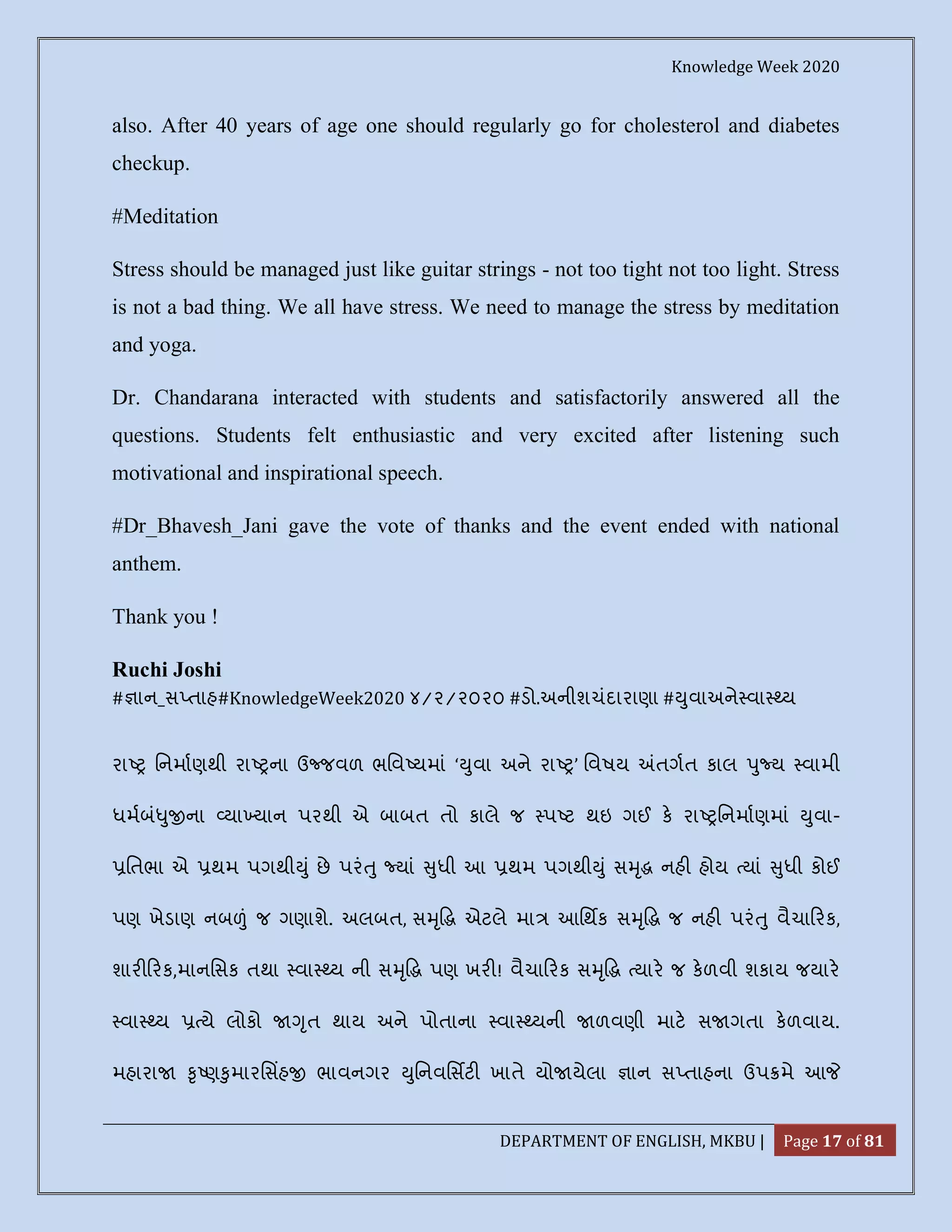 Knowledge Week 2020
DEPARTMENT OF ENGLISH, MKBU | Page 17 of 81
also. After 40 years of age one should regularly go for cholesterol and diabetes
checkup.
#Meditation
Stress should be managed just like guitar strings - not too tight not too light. Stress
is not a bad thing. We all have stress. We need to manage the stress by meditation
and yoga.
Dr. Chandarana interacted with students and satisfactorily answered all the
questions. Students felt enthusiastic and very excited after listening such
motivational and inspirational speech.
#Dr_Bhavesh_Jani gave the vote of thanks and the event ended with national
anthem.
Thank you !
Ruchi Joshi
# ાન_સ તાહ#KnowledgeWeek2020 ૪/૨/૨૦૨૦ #ડો.અનીશચંદારાણા # ુવાઅને વા ય
રા િનમાણથી રા ના ઉ જવળ ભિવ યમાં ‘ ુવા અને રા ’ િવષય તગત કાલ ુ ય વામી
ધમબં ુ ના યા યાન પરથી એ બાબત તો કાલે જ પ ટ થઇ ગઈ ક રા િનમાણમાં ુવા-
િતભા એ થમ પગથી ું છે પરં ુ યાં ુધી આ થમ પગથી ું સ ૃ નહ હોય યાં ુધી કોઈ
પણ ખેડાણ નબ ં જ ગણાશે. અલબત, સ ૃ એટલે મા આિથક સ ૃ જ નહ પરં ુ વૈચા રક,
શાર રક,માનિસક તથા વા ય ની સ ૃ પણ ખર ! વૈચા રક સ ૃ યાર જ કળવી શકાય જયાર
વા ય યે લોકો ૃત થાય અને પોતાના વા યની ળવણી માટ સ ગતા કળવાય.
મહારા ૃ ણ ુમારિસહ ભાવનગર ુિનવિસટ ખાતે યો યેલા ાન સ તાહના ઉપ મે આ
 