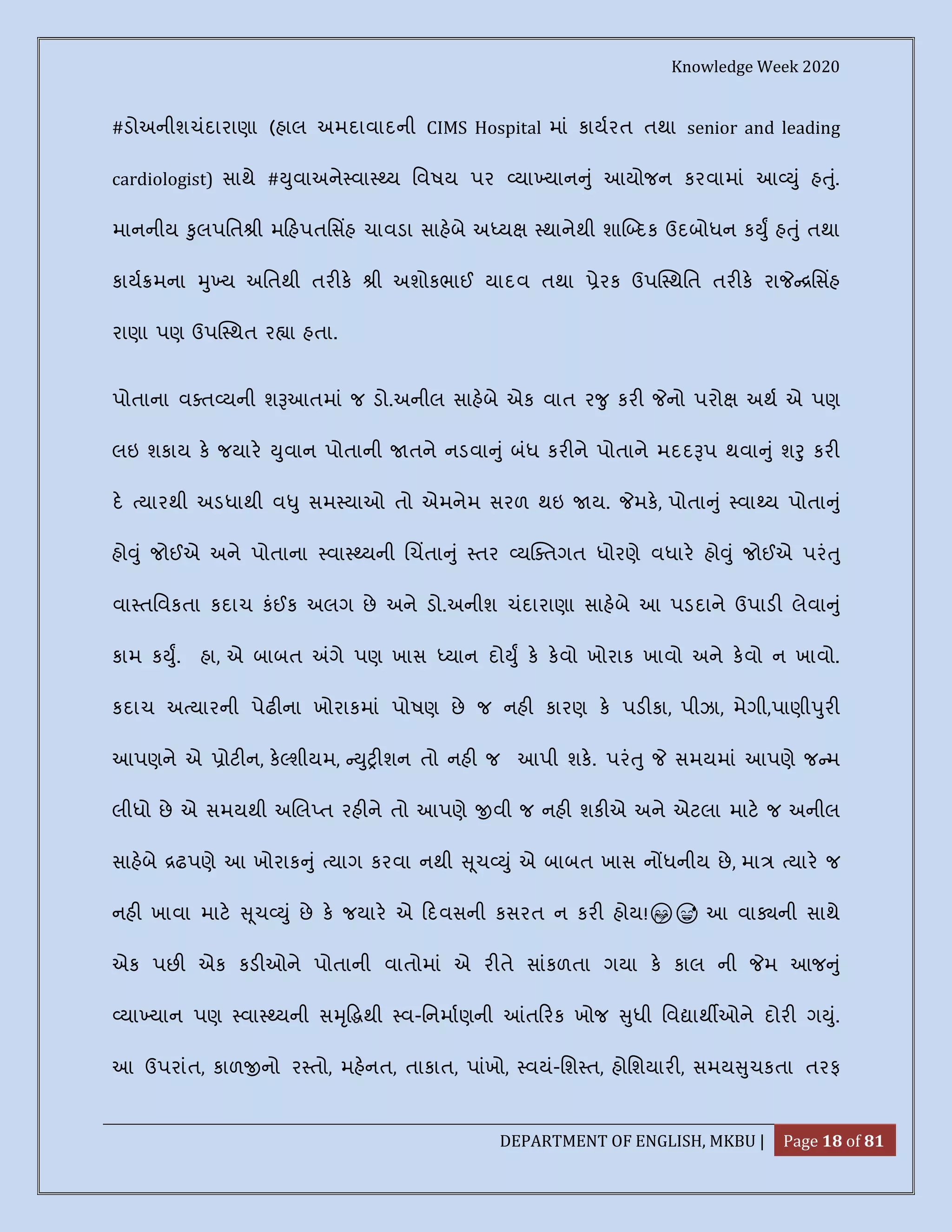 Knowledge Week 2020
DEPARTMENT OF ENGLISH, MKBU | Page 18 of 81
#ડોઅનીશચંદારાણા (હાલ અમદાવાદની CIMS Hospital માં કાયરત તથા senior and leading
cardiologist) સાથે # ુવાઅને વા ય િવષય પર યા યાન ું આયોજન કરવામાં આ ું હ ું.
માનનીય ુલપિત ી મ હપતિસહ ચાવડા સાહબે અ ય થાનેથી શા દક ઉદબોધન ક ુ હ ું તથા
કાય મના ુ ય અિતથી તર ક ી અશોકભાઈ યાદવ તથા ેરક ઉપ થિત તર ક રા િસહ
રાણા પણ ઉપ થત ર ા હતા.
પોતાના વ ત યની શ આતમાં જ ડો.અનીલ સાહબે એક વાત ર ુ કર નો પરો અથ એ પણ
લઇ શકાય ક જયાર ુવાન પોતાની તને નડવા ું બંધ કર ને પોતાને મદદ પ થવા ું શ ુ કર
દ યારથી અડધાથી વ ુ સમ યાઓ તો એમનેમ સરળ થઇ ય. મક, પોતા ું વા ય પોતા ું
હો ું જોઈએ અને પોતાના વા યની ચતા ું તર ય તગત ધોરણે વધાર હો ું જોઈએ પરં ુ
વા તિવકતા કદાચ કંઈક અલગ છે અને ડો.અનીશ ચંદારાણા સાહબે આ પડદાને ઉપાડ લેવા ું
કામ ક ુ. હા, એ બાબત ગે પણ ખાસ યાન દો ુ ક કવો ખોરાક ખાવો અને કવો ન ખાવો.
કદાચ અ યારની પેઢ ના ખોરાકમાં પોષણ છે જ નહ કારણ ક પડ કા, પીઝા, મેગી,પાણી ુર
આપણને એ ોટ ન, ક શીયમ, ુ શન તો નહ જ આપી શક. પરં ુ સમયમાં આપણે જ મ
લીધો છે એ સમયથી અ લ ત રહ ને તો આપણે વી જ નહ શક એ અને એટલા માટ જ અનીલ
સાહબે ઢપણે આ ખોરાક ું યાગ કરવા નથી ૂચ ું એ બાબત ખાસ ન ધનીય છે, મા યાર જ
નહ ખાવા માટ ૂચ ું છે ક જયાર એ દવસની કસરત ન કર હોય!🤭😅 આ વા ની સાથે
એક પછ એક કડ ઓને પોતાની વાતોમાં એ ર તે સાંકળતા ગયા ક કાલ ની મ આજ ું
યા યાન પણ વા યની સ ૃ થી વ-િનમાણની ત રક ખોજ ુધી િવ ાથ ઓને દોર ગ ું.
આ ઉપરાંત, કાળ નો ર તો, મહનત, તાકાત, પાંખો, વયં-િશ ત, હોિશયાર , સમય ુચકતા તરફ
 