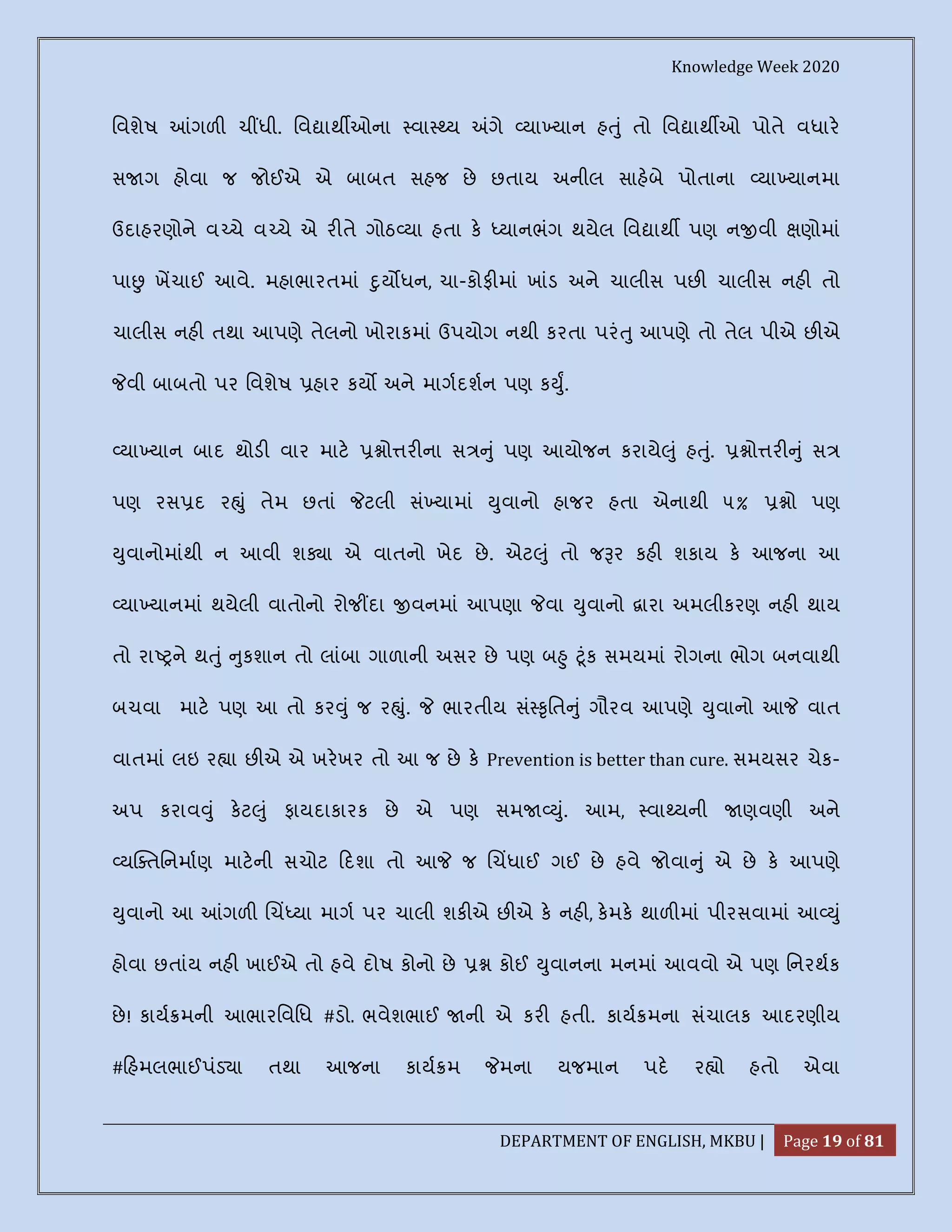 Knowledge Week 2020
DEPARTMENT OF ENGLISH, MKBU | Page 19 of 81
િવશેષ ગળ ચ ધી. િવ ાથ ઓના વા ય ગે યા યાન હ ું તો િવ ાથ ઓ પોતે વધાર
સ ગ હોવા જ જોઈએ એ બાબત સહજ છે છતાય અનીલ સાહબે પોતાના યા યાનમા
ઉદાહરણોને વ ચે વ ચે એ ર તે ગોઠ યા હતા ક યાનભંગ થયેલ િવ ાથ પણ ન વી ણોમાં
પા ખચાઈ આવે. મહાભારતમાં ુય ધન, ચા-કોફ માં ખાંડ અને ચાલીસ પછ ચાલીસ નહ તો
ચાલીસ નહ તથા આપણે તેલનો ખોરાકમાં ઉપયોગ નથી કરતા પરં ુ આપણે તો તેલ પીએ છ એ
વી બાબતો પર િવશેષ હાર કય અને માગદશન પણ ક ુ.
યા યાન બાદ થોડ વાર માટ ો ર ના સ ું પણ આયોજન કરાયે ું હ ું. ો ર ું સ
પણ રસ દ ર ું તેમ છતાં ટલી સં યામાં ુવાનો હાજર હતા એનાથી ૫% ો પણ
ુવાનોમાંથી ન આવી શ ા એ વાતનો ખેદ છે. એટ ું તો જ ર કહ શકાય ક આજના આ
યા યાનમાં થયેલી વાતોનો રોજ દા વનમાં આપણા વા ુવાનો ારા અમલીકરણ નહ થાય
તો રા ને થ ું ુકશાન તો લાંબા ગાળાની અસર છે પણ બ ુ ૂંક સમયમાં રોગના ભોગ બનવાથી
બચવા માટ પણ આ તો કર ું જ ર ું. ભારતીય સં ૃિત ું ગૌરવ આપણે ુવાનો આ વાત
વાતમાં લઇ ર ા છ એ એ ખરખર તો આ જ છે ક Prevention is better than cure. સમયસર ચેક-
અપ કરાવ ું કટ ું ફાયદાકારક છે એ પણ સમ ું. આમ, વા યની ણવણી અને
ય તિનમાણ માટની સચોટ દશા તો આ જ ચધાઈ ગઈ છે હવે જોવા ું એ છે ક આપણે
ુવાનો આ ગળ ચ યા માગ પર ચાલી શક એ છ એ ક નહ , કમક થાળ માં પીરસવામાં આ ું
હોવા છતાંય નહ ખાઈએ તો હવે દોષ કોનો છે કોઈ ુવાનના મનમાં આવવો એ પણ િનરથક
છે! કાય મની આભારિવિધ #ડો. ભવેશભાઈ ની એ કર હતી. કાય મના સંચાલક આદરણીય
# હમલભાઈપંડ ા તથા આજના કાય મ મના યજમાન પદ ર ો હતો એવા
 