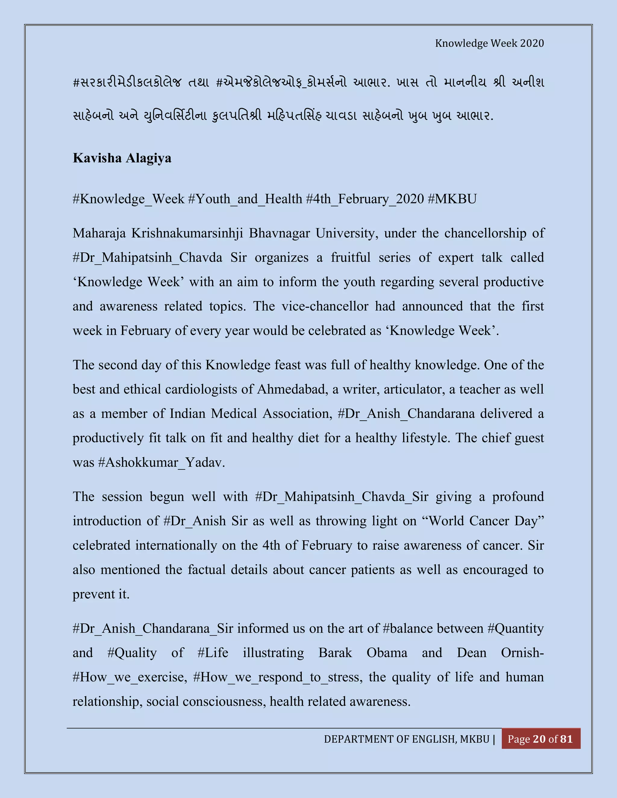 Knowledge Week 2020
DEPARTMENT OF ENGLISH, MKBU | Page 20 of 81
#સરકાર મેડ કલકોલેજ તથા #એમ કોલેજઓફ_કોમસનો આભાર. ખાસ તો માનનીય ી અનીશ
સાહબનો અને ુિનવિસટ ના ુલપિત ી મ હપતિસહ ચાવડા સાહબનો ુબ ુબ આભાર.
Kavisha Alagiya
#Knowledge_Week #Youth_and_Health #4th_February_2020 #MKBU
Maharaja Krishnakumarsinhji Bhavnagar University, under the chancellorship of
#Dr_Mahipatsinh_Chavda Sir organizes a fruitful series of expert talk called
‘Knowledge Week’ with an aim to inform the youth regarding several productive
and awareness related topics. The vice-chancellor had announced that the first
week in February of every year would be celebrated as ‘Knowledge Week’.
The second day of this Knowledge feast was full of healthy knowledge. One of the
best and ethical cardiologists of Ahmedabad, a writer, articulator, a teacher as well
as a member of Indian Medical Association, #Dr_Anish_Chandarana delivered a
productively fit talk on fit and healthy diet for a healthy lifestyle. The chief guest
was #Ashokkumar_Yadav.
The session begun well with #Dr_Mahipatsinh_Chavda_Sir giving a profound
introduction of #Dr_Anish Sir as well as throwing light on “World Cancer Day”
celebrated internationally on the 4th of February to raise awareness of cancer. Sir
also mentioned the factual details about cancer patients as well as encouraged to
prevent it.
#Dr_Anish_Chandarana_Sir informed us on the art of #balance between #Quantity
and #Quality of #Life illustrating Barak Obama and Dean Ornish-
#How_we_exercise, #How_we_respond_to_stress, the quality of life and human
relationship, social consciousness, health related awareness.
 