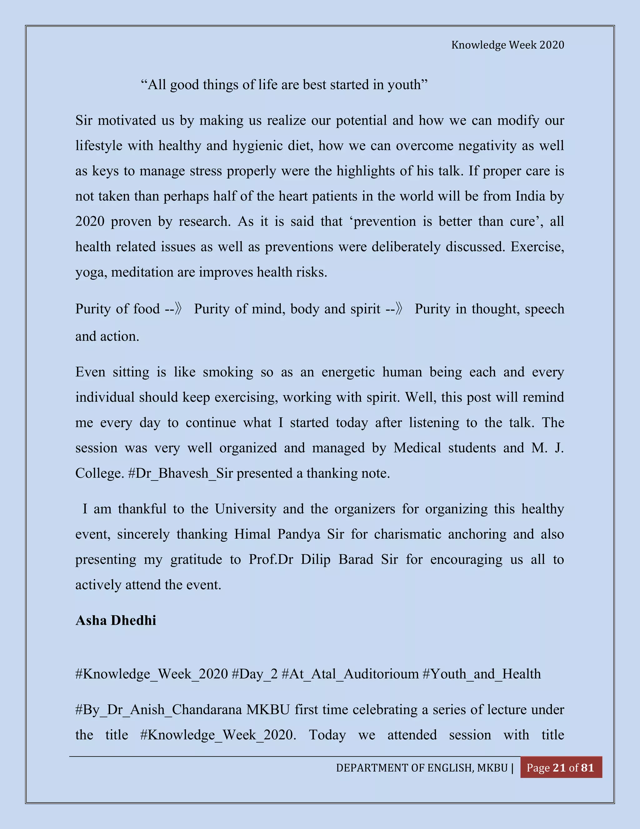 Knowledge Week 2020
DEPARTMENT OF ENGLISH, MKBU | Page 21 of 81
“All good things of life are best started in youth”
Sir motivated us by making us realize our potential and how we can modify our
lifestyle with healthy and hygienic diet, how we can overcome negativity as well
as keys to manage stress properly were the highlights of his talk. If proper care is
not taken than perhaps half of the heart patients in the world will be from India by
2020 proven by research. As it is said that ‘prevention is better than cure’, all
health related issues as well as preventions were deliberately discussed. Exercise,
yoga, meditation are improves health risks.
Purity of food --》 Purity of mind, body and spirit --》 Purity in thought, speech
and action.
Even sitting is like smoking so as an energetic human being each and every
individual should keep exercising, working with spirit. Well, this post will remind
me every day to continue what I started today after listening to the talk. The
session was very well organized and managed by Medical students and M. J.
College. #Dr_Bhavesh_Sir presented a thanking note.
I am thankful to the University and the organizers for organizing this healthy
event, sincerely thanking Himal Pandya Sir for charismatic anchoring and also
presenting my gratitude to Prof.Dr Dilip Barad Sir for encouraging us all to
actively attend the event.
Asha Dhedhi
#Knowledge_Week_2020 #Day_2 #At_Atal_Auditorioum #Youth_and_Health
#By_Dr_Anish_Chandarana MKBU first time celebrating a series of lecture under
the title #Knowledge_Week_2020. Today we attended session with title
 