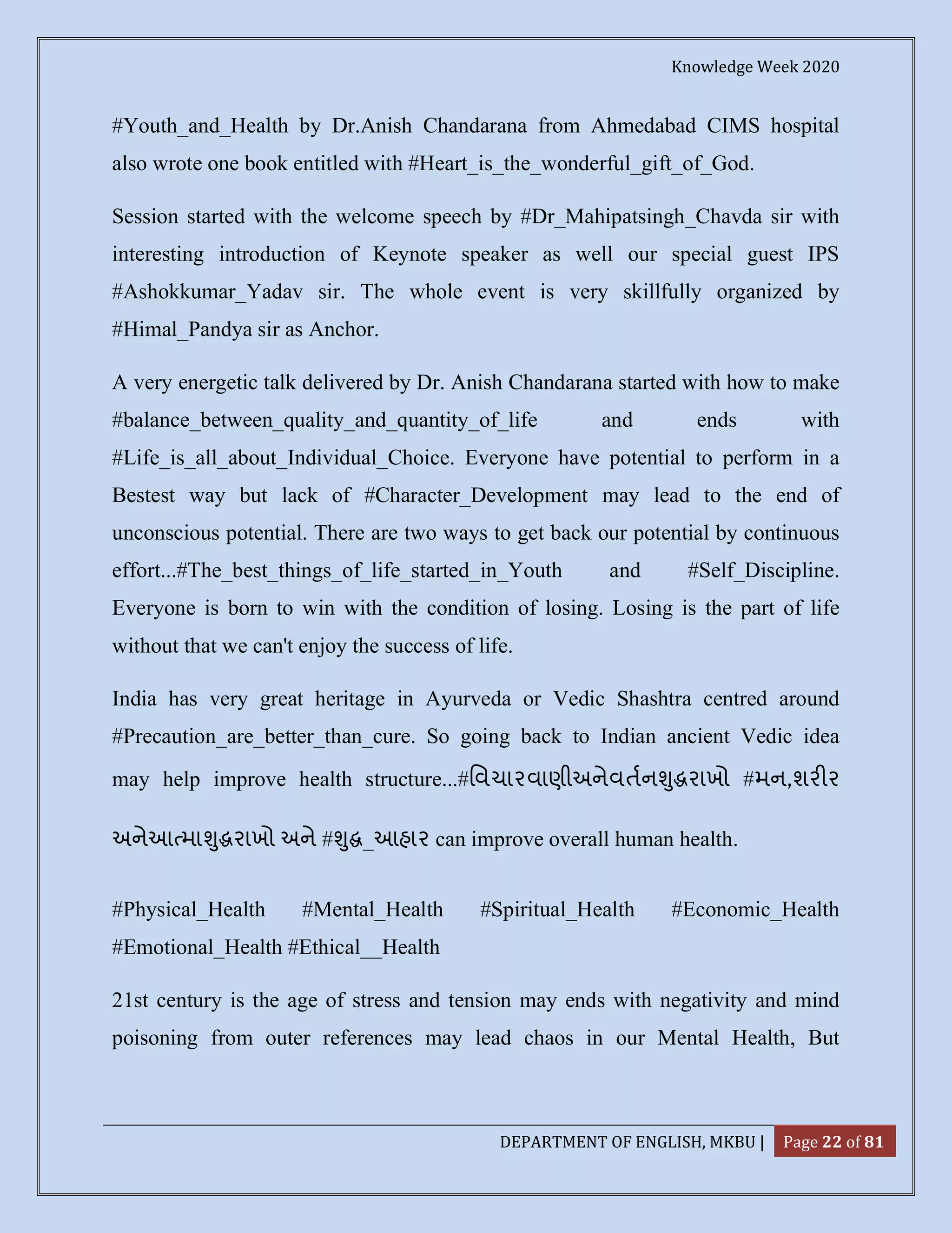 Knowledge Week 2020
DEPARTMENT OF ENGLISH, MKBU | Page 22 of 81
#Youth_and_Health by Dr.Anish Chandarana from Ahmedabad CIMS hospital
also wrote one book entitled with #Heart_is_the_wonderful_gift_of_God.
Session started with the welcome speech by #Dr_Mahipatsingh_Chavda sir with
interesting introduction of Keynote speaker as well our special guest IPS
#Ashokkumar_Yadav sir. The whole event is very skillfully organized by
#Himal_Pandya sir as Anchor.
A very energetic talk delivered by Dr. Anish Chandarana started with how to make
#balance_between_quality_and_quantity_of_life and ends with
#Life_is_all_about_Individual_Choice. Everyone have potential to perform in a
Bestest way but lack of #Character_Development may lead to the end of
unconscious potential. There are two ways to get back our potential by continuous
effort...#The_best_things_of_life_started_in_Youth and #Self_Discipline.
Everyone is born to win with the condition of losing. Losing is the part of life
without that we can't enjoy the success of life.
India has very great heritage in Ayurveda or Vedic Shashtra centred around
#Precaution_are_better_than_cure. So going back to Indian ancient Vedic idea
may help improve health structure...#િવચારવાણીઅનેવતન ુ રાખો #મન,શર ર
અનેઆ મા ુ રાખો અને # ુ _આહાર can improve overall human health.
#Physical_Health #Mental_Health #Spiritual_Health #Economic_Health
#Emotional_Health #Ethical__Health
21st century is the age of stress and tension may ends with negativity and mind
poisoning from outer references may lead chaos in our Mental Health, But
 
