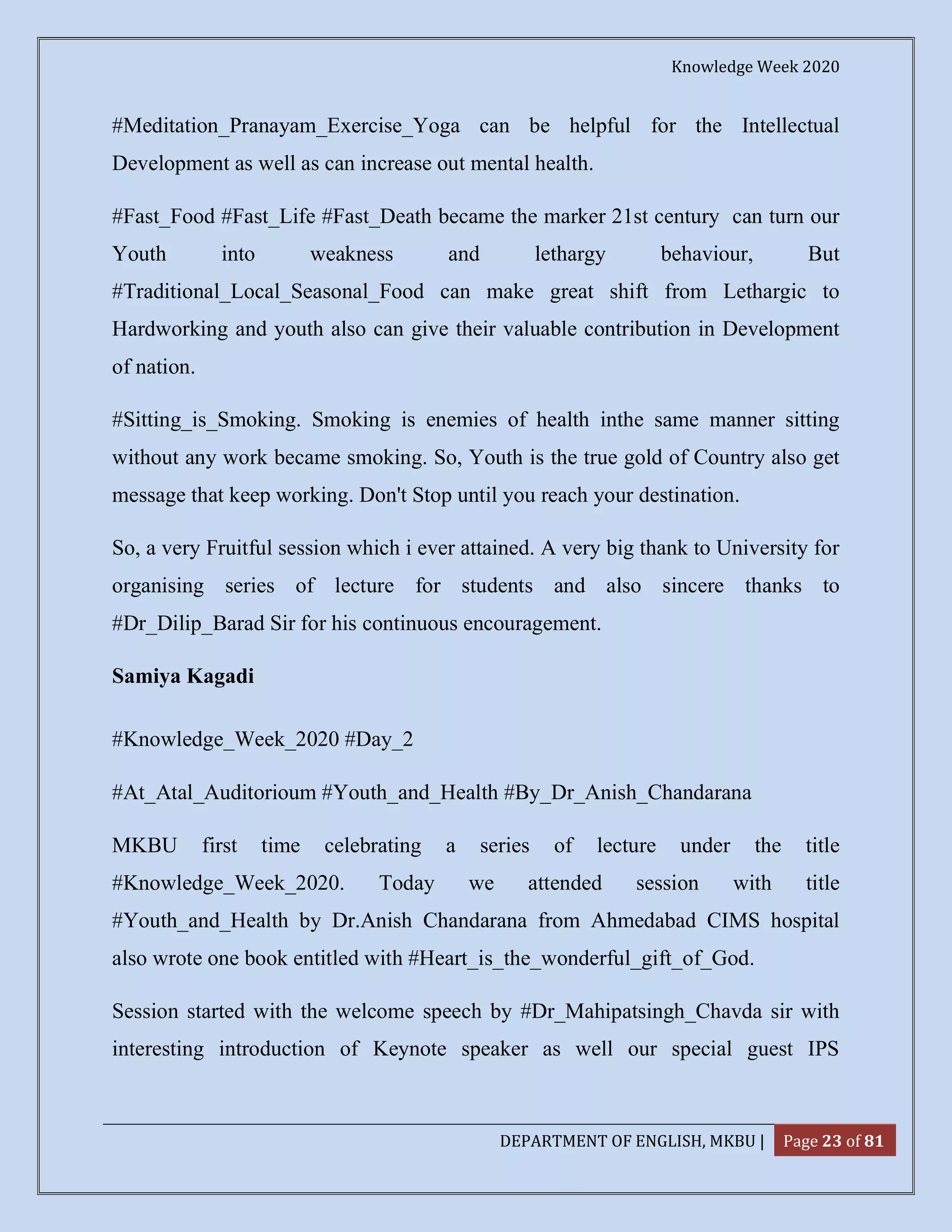 Knowledge Week 2020
DEPARTMENT OF ENGLISH, MKBU | Page 23 of 81
#Meditation_Pranayam_Exercise_Yoga can be helpful for the Intellectual
Development as well as can increase out mental health.
#Fast_Food #Fast_Life #Fast_Death became the marker 21st century can turn our
Youth into weakness and lethargy behaviour, But
#Traditional_Local_Seasonal_Food can make great shift from Lethargic to
Hardworking and youth also can give their valuable contribution in Development
of nation.
#Sitting_is_Smoking. Smoking is enemies of health inthe same manner sitting
without any work became smoking. So, Youth is the true gold of Country also get
message that keep working. Don't Stop until you reach your destination.
So, a very Fruitful session which i ever attained. A very big thank to University for
organising series of lecture for students and also sincere thanks to
#Dr_Dilip_Barad Sir for his continuous encouragement.
Samiya Kagadi
#Knowledge_Week_2020 #Day_2
#At_Atal_Auditorioum #Youth_and_Health #By_Dr_Anish_Chandarana
MKBU first time celebrating a series of lecture under the title
#Knowledge_Week_2020. Today we attended session with title
#Youth_and_Health by Dr.Anish Chandarana from Ahmedabad CIMS hospital
also wrote one book entitled with #Heart_is_the_wonderful_gift_of_God.
Session started with the welcome speech by #Dr_Mahipatsingh_Chavda sir with
interesting introduction of Keynote speaker as well our special guest IPS
 