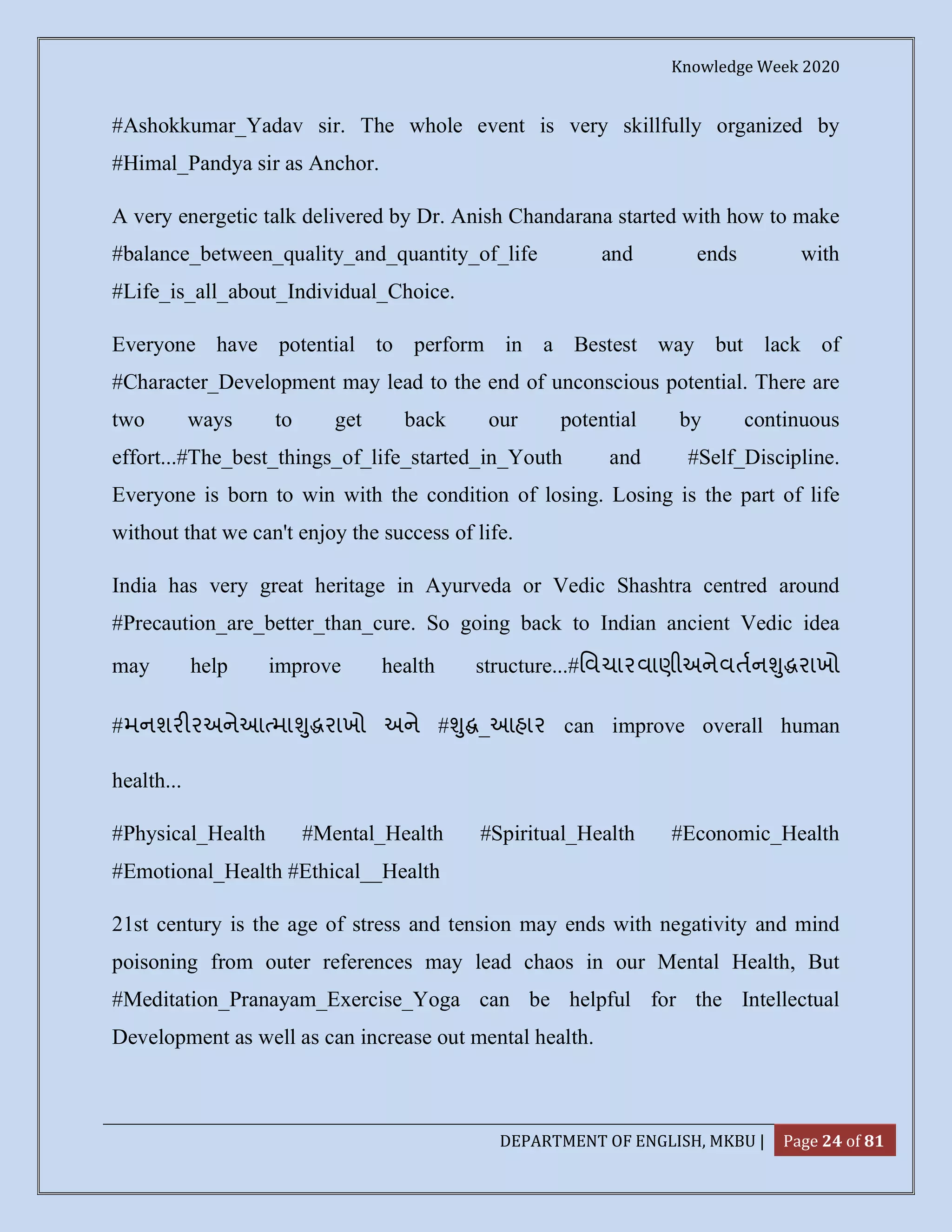 Knowledge Week 2020
DEPARTMENT OF ENGLISH, MKBU | Page 24 of 81
#Ashokkumar_Yadav sir. The whole event is very skillfully organized by
#Himal_Pandya sir as Anchor.
A very energetic talk delivered by Dr. Anish Chandarana started with how to make
#balance_between_quality_and_quantity_of_life and ends with
#Life_is_all_about_Individual_Choice.
Everyone have potential to perform in a Bestest way but lack of
#Character_Development may lead to the end of unconscious potential. There are
two ways to get back our potential by continuous
effort...#The_best_things_of_life_started_in_Youth and #Self_Discipline.
Everyone is born to win with the condition of losing. Losing is the part of life
without that we can't enjoy the success of life.
India has very great heritage in Ayurveda or Vedic Shashtra centred around
#Precaution_are_better_than_cure. So going back to Indian ancient Vedic idea
may help improve health structure...#િવચારવાણીઅનેવતન ુ રાખો
#મનશર રઅનેઆ મા ુ રાખો અને # ુ _આહાર can improve overall human
health...
#Physical_Health #Mental_Health #Spiritual_Health #Economic_Health
#Emotional_Health #Ethical__Health
21st century is the age of stress and tension may ends with negativity and mind
poisoning from outer references may lead chaos in our Mental Health, But
#Meditation_Pranayam_Exercise_Yoga can be helpful for the Intellectual
Development as well as can increase out mental health.
 