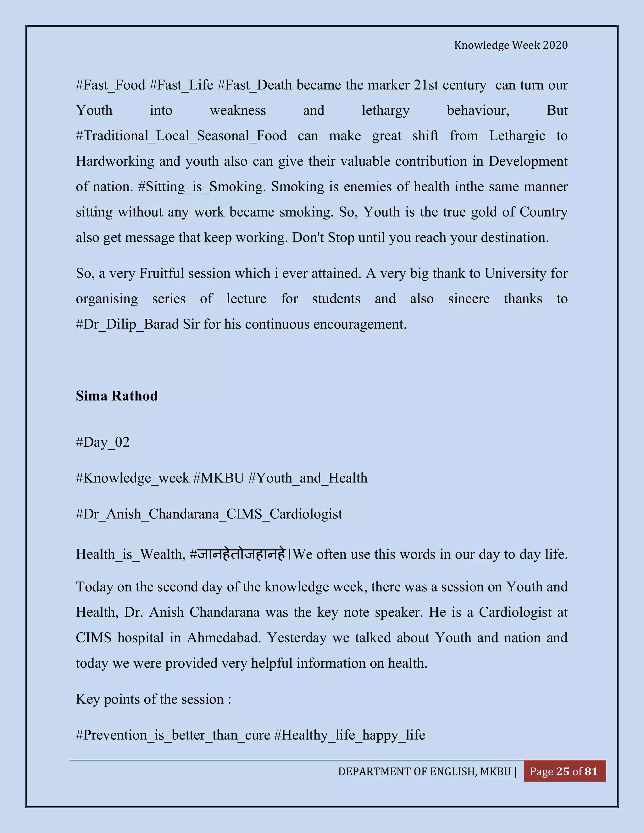 Knowledge Week 2020
DEPARTMENT OF ENGLISH, MKBU | Page 25 of 81
#Fast_Food #Fast_Life #Fast_Death became the marker 21st century can turn our
Youth into weakness and lethargy behaviour, But
#Traditional_Local_Seasonal_Food can make great shift from Lethargic to
Hardworking and youth also can give their valuable contribution in Development
of nation. #Sitting_is_Smoking. Smoking is enemies of health inthe same manner
sitting without any work became smoking. So, Youth is the true gold of Country
also get message that keep working. Don't Stop until you reach your destination.
So, a very Fruitful session which i ever attained. A very big thank to University for
organising series of lecture for students and also sincere thanks to
#Dr_Dilip_Barad Sir for his continuous encouragement.
Sima Rathod
#Day_02
#Knowledge_week #MKBU #Youth_and_Health
#Dr_Anish_Chandarana_CIMS_Cardiologist
Health_is_Wealth, #जानहेतोजहानहे।We often use this words in our day to day life.
Today on the second day of the knowledge week, there was a session on Youth and
Health, Dr. Anish Chandarana was the key note speaker. He is a Cardiologist at
CIMS hospital in Ahmedabad. Yesterday we talked about Youth and nation and
today we were provided very helpful information on health.
Key points of the session :
#Prevention_is_better_than_cure #Healthy_life_happy_life
 