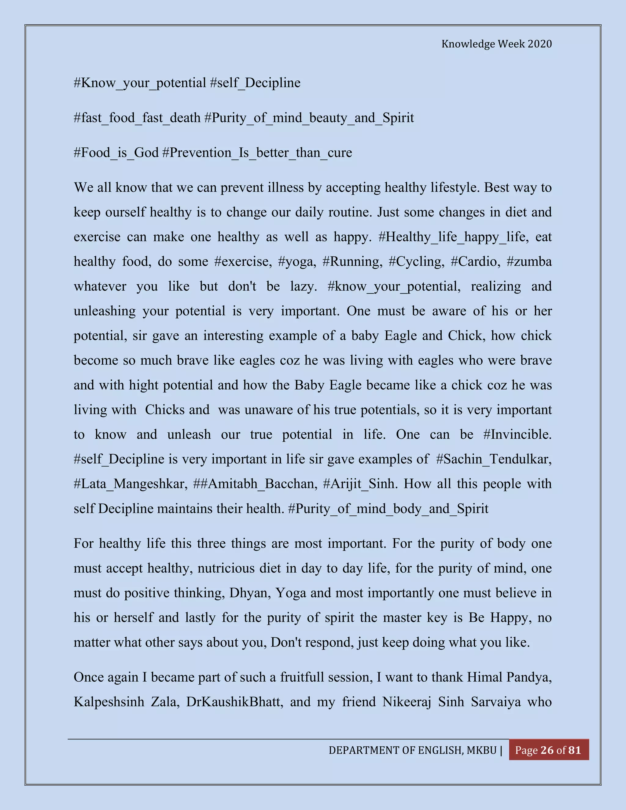 Knowledge Week 2020
DEPARTMENT OF ENGLISH, MKBU | Page 26 of 81
#Know_your_potential #self_Decipline
#fast_food_fast_death #Purity_of_mind_beauty_and_Spirit
#Food_is_God #Prevention_Is_better_than_cure
We all know that we can prevent illness by accepting healthy lifestyle. Best way to
keep ourself healthy is to change our daily routine. Just some changes in diet and
exercise can make one healthy as well as happy. #Healthy_life_happy_life, eat
healthy food, do some #exercise, #yoga, #Running, #Cycling, #Cardio, #zumba
whatever you like but don't be lazy. #know_your_potential, realizing and
unleashing your potential is very important. One must be aware of his or her
potential, sir gave an interesting example of a baby Eagle and Chick, how chick
become so much brave like eagles coz he was living with eagles who were brave
and with hight potential and how the Baby Eagle became like a chick coz he was
living with Chicks and was unaware of his true potentials, so it is very important
to know and unleash our true potential in life. One can be #Invincible.
#self_Decipline is very important in life sir gave examples of #Sachin_Tendulkar,
#Lata_Mangeshkar, ##Amitabh_Bacchan, #Arijit_Sinh. How all this people with
self Decipline maintains their health. #Purity_of_mind_body_and_Spirit
For healthy life this three things are most important. For the purity of body one
must accept healthy, nutricious diet in day to day life, for the purity of mind, one
must do positive thinking, Dhyan, Yoga and most importantly one must believe in
his or herself and lastly for the purity of spirit the master key is Be Happy, no
matter what other says about you, Don't respond, just keep doing what you like.
Once again I became part of such a fruitfull session, I want to thank Himal Pandya,
Kalpeshsinh Zala, DrKaushikBhatt, and my friend Nikeeraj Sinh Sarvaiya who
 