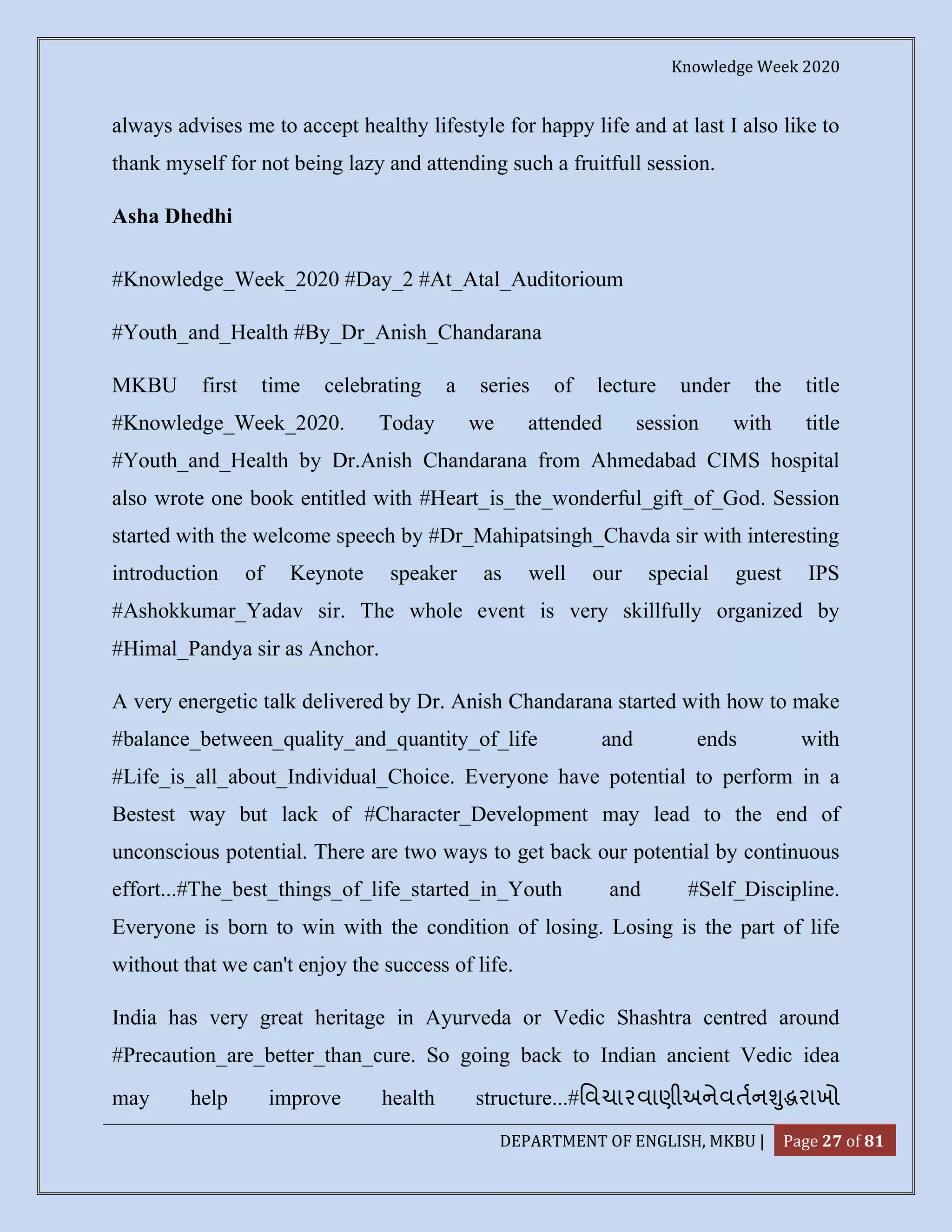 Knowledge Week 2020
DEPARTMENT OF ENGLISH, MKBU | Page 27 of 81
always advises me to accept healthy lifestyle for happy life and at last I also like to
thank myself for not being lazy and attending such a fruitfull session.
Asha Dhedhi
#Knowledge_Week_2020 #Day_2 #At_Atal_Auditorioum
#Youth_and_Health #By_Dr_Anish_Chandarana
MKBU first time celebrating a series of lecture under the title
#Knowledge_Week_2020. Today we attended session with title
#Youth_and_Health by Dr.Anish Chandarana from Ahmedabad CIMS hospital
also wrote one book entitled with #Heart_is_the_wonderful_gift_of_God. Session
started with the welcome speech by #Dr_Mahipatsingh_Chavda sir with interesting
introduction of Keynote speaker as well our special guest IPS
#Ashokkumar_Yadav sir. The whole event is very skillfully organized by
#Himal_Pandya sir as Anchor.
A very energetic talk delivered by Dr. Anish Chandarana started with how to make
#balance_between_quality_and_quantity_of_life and ends with
#Life_is_all_about_Individual_Choice. Everyone have potential to perform in a
Bestest way but lack of #Character_Development may lead to the end of
unconscious potential. There are two ways to get back our potential by continuous
effort...#The_best_things_of_life_started_in_Youth and #Self_Discipline.
Everyone is born to win with the condition of losing. Losing is the part of life
without that we can't enjoy the success of life.
India has very great heritage in Ayurveda or Vedic Shashtra centred around
#Precaution_are_better_than_cure. So going back to Indian ancient Vedic idea
may help improve health structure...#િવચારવાણીઅનેવતન ુ રાખો
 