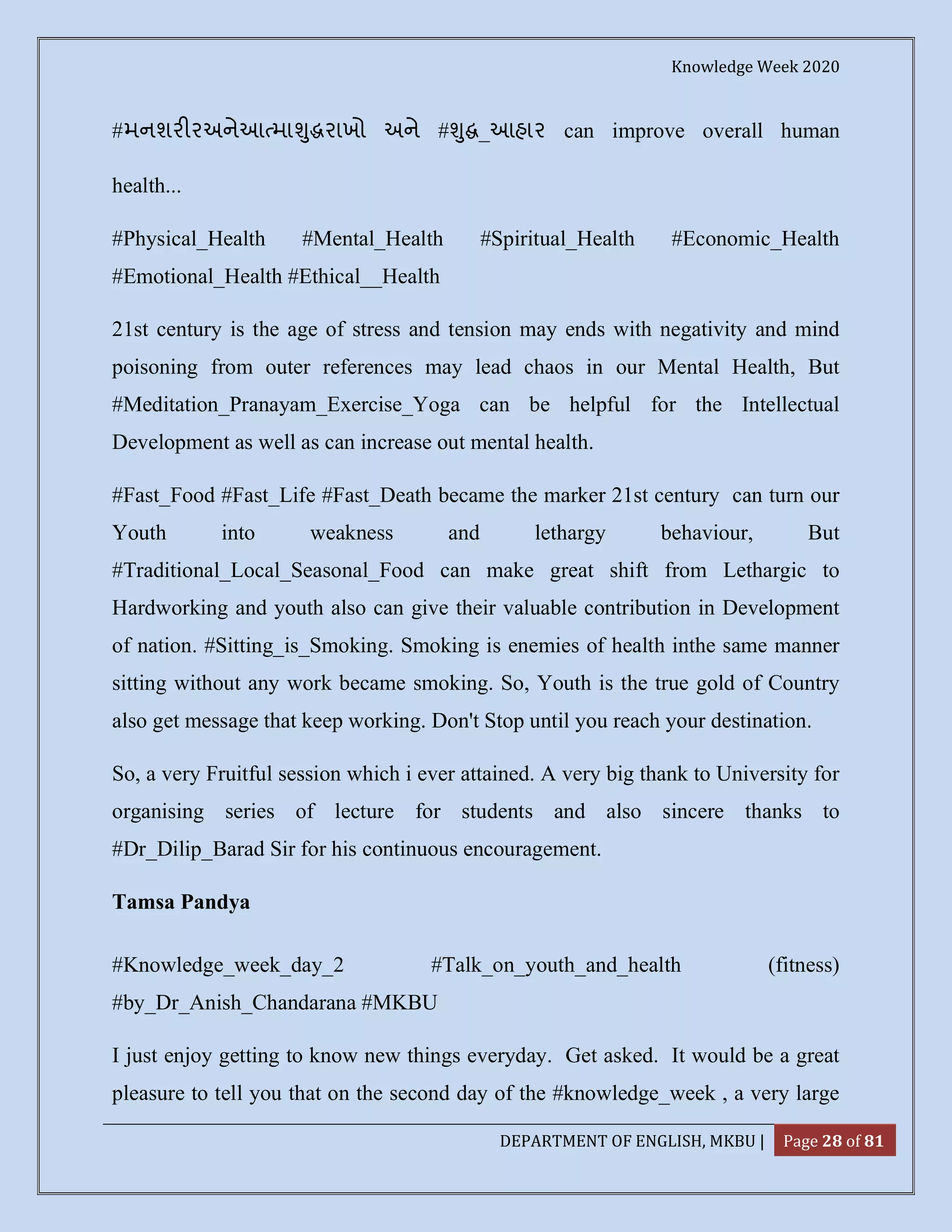 Knowledge Week 2020
DEPARTMENT OF ENGLISH, MKBU | Page 28 of 81
#મનશર રઅનેઆ મા ુ રાખો અને # ુ _આહાર can improve overall human
health...
#Physical_Health #Mental_Health #Spiritual_Health #Economic_Health
#Emotional_Health #Ethical__Health
21st century is the age of stress and tension may ends with negativity and mind
poisoning from outer references may lead chaos in our Mental Health, But
#Meditation_Pranayam_Exercise_Yoga can be helpful for the Intellectual
Development as well as can increase out mental health.
#Fast_Food #Fast_Life #Fast_Death became the marker 21st century can turn our
Youth into weakness and lethargy behaviour, But
#Traditional_Local_Seasonal_Food can make great shift from Lethargic to
Hardworking and youth also can give their valuable contribution in Development
of nation. #Sitting_is_Smoking. Smoking is enemies of health inthe same manner
sitting without any work became smoking. So, Youth is the true gold of Country
also get message that keep working. Don't Stop until you reach your destination.
So, a very Fruitful session which i ever attained. A very big thank to University for
organising series of lecture for students and also sincere thanks to
#Dr_Dilip_Barad Sir for his continuous encouragement.
Tamsa Pandya
#Knowledge_week_day_2 #Talk_on_youth_and_health (fitness)
#by_Dr_Anish_Chandarana #MKBU
I just enjoy getting to know new things everyday. Get asked. It would be a great
pleasure to tell you that on the second day of the #knowledge_week , a very large
 