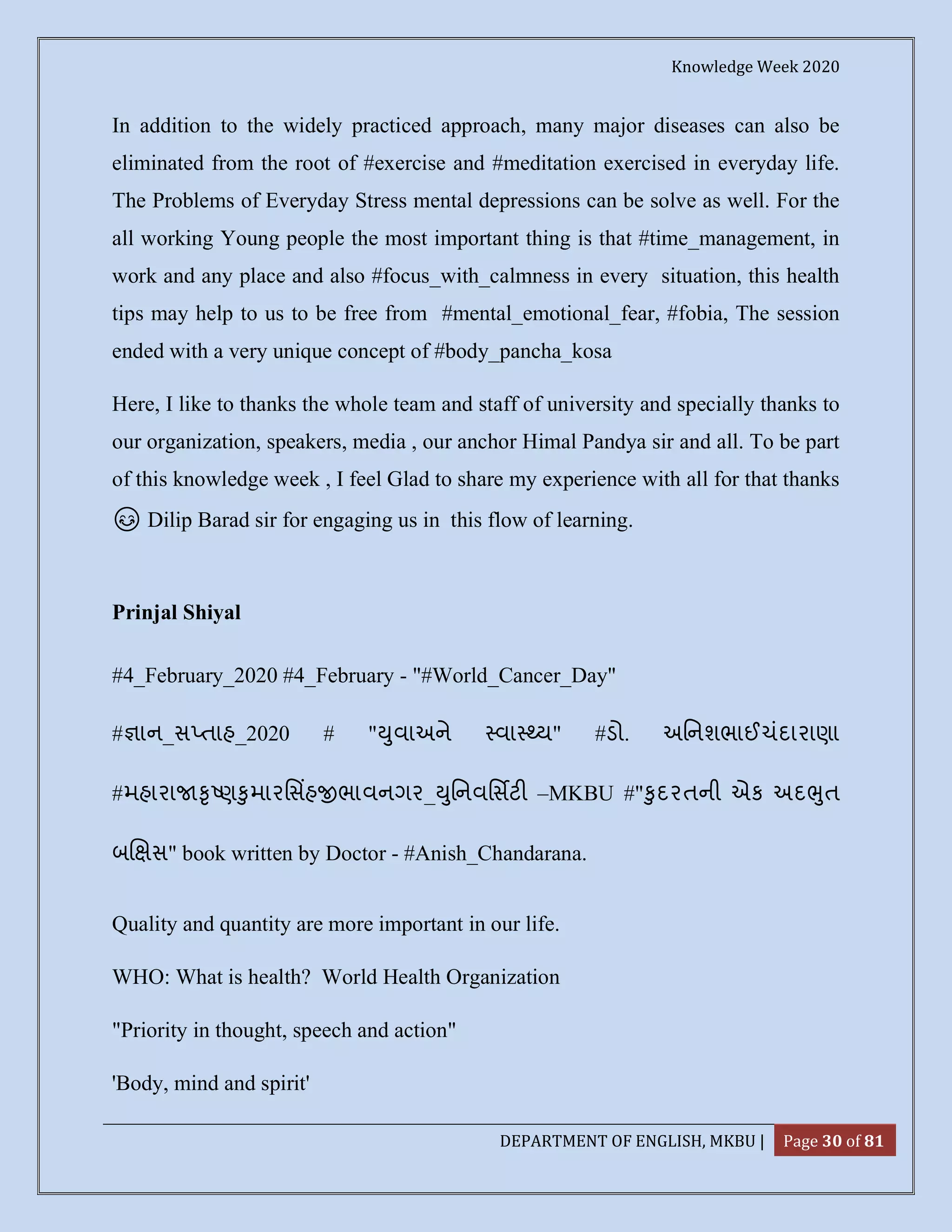 Knowledge Week 2020
DEPARTMENT OF ENGLISH, MKBU | Page 30 of 81
In addition to the widely practiced approach, many major diseases can also be
eliminated from the root of #exercise and #meditation exercised in everyday life.
The Problems of Everyday Stress mental depressions can be solve as well. For the
all working Young people the most important thing is that #time_management, in
work and any place and also #focus_with_calmness in every situation, this health
tips may help to us to be free from #mental_emotional_fear, #fobia, The session
ended with a very unique concept of #body_pancha_kosa
Here, I like to thanks the whole team and staff of university and specially thanks to
our organization, speakers, media , our anchor Himal Pandya sir and all. To be part
of this knowledge week , I feel Glad to share my experience with all for that thanks
😊 Dilip Barad sir for engaging us in this flow of learning.
Prinjal Shiyal
#4_February_2020 #4_February - "#World_Cancer_Day"
# ાન_સ તાહ_2020 # " ુવાઅને વા ય" #ડો. અિનશભાઈચંદારાણા
#મહારા ૃ ણ ુમારિસહ ભાવનગર_ ુિનવિસટ –MKBU #" ુદરતની એક અદ ુત
બ સ" book written by Doctor - #Anish_Chandarana.
Quality and quantity are more important in our life.
WHO: What is health? World Health Organization
"Priority in thought, speech and action"
'Body, mind and spirit'
 
