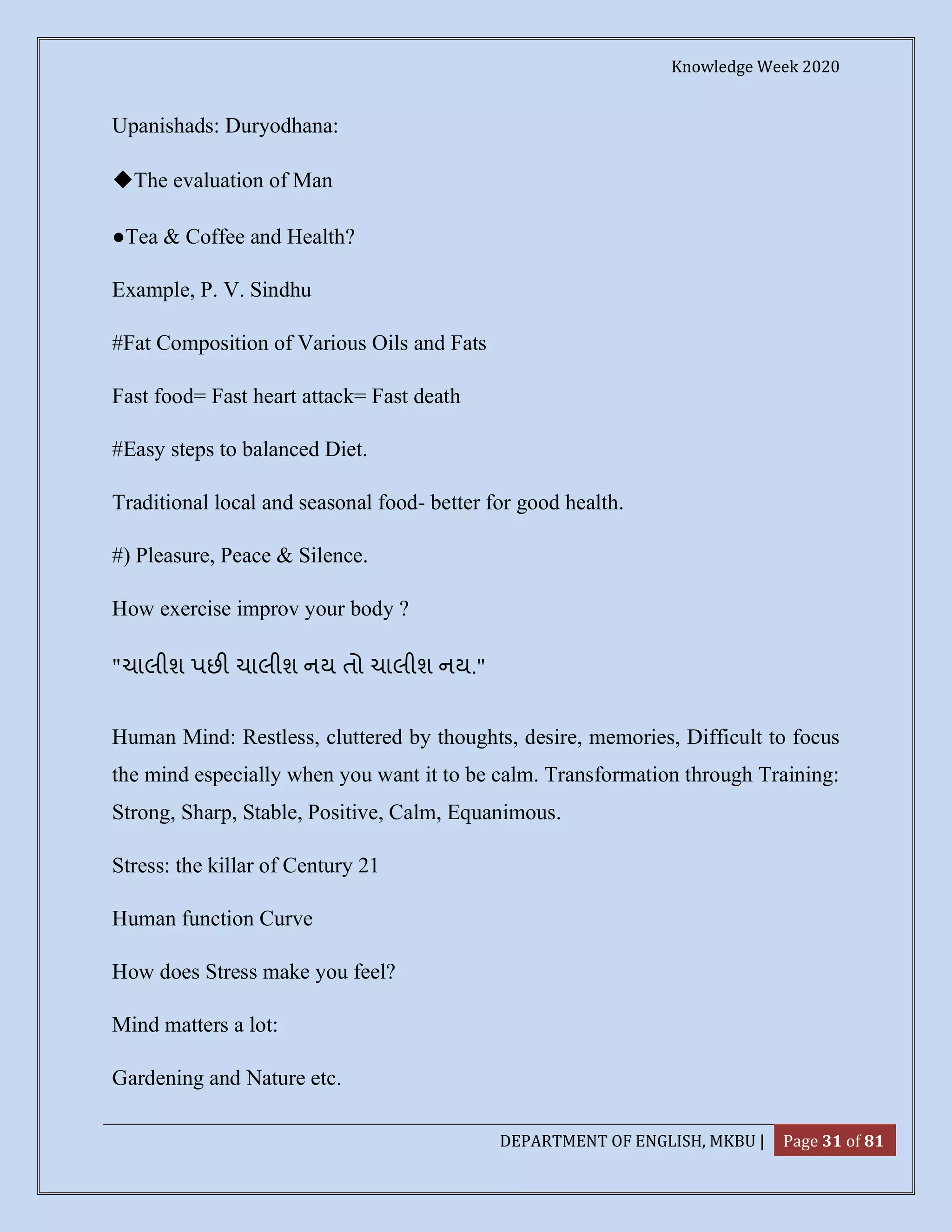 Knowledge Week 2020
DEPARTMENT OF ENGLISH, MKBU | Page 31 of 81
Upanishads: Duryodhana:
◆The evaluation of Man
●Tea & Coffee and Health?
Example, P. V. Sindhu
#Fat Composition of Various Oils and Fats
Fast food= Fast heart attack= Fast death
#Easy steps to balanced Diet.
Traditional local and seasonal food- better for good health.
#) Pleasure, Peace & Silence.
How exercise improv your body ?
"ચાલીશ પછ ચાલીશ નય તો ચાલીશ નય."
Human Mind: Restless, cluttered by thoughts, desire, memories, Difficult to focus
the mind especially when you want it to be calm. Transformation through Training:
Strong, Sharp, Stable, Positive, Calm, Equanimous.
Stress: the killar of Century 21
Human function Curve
How does Stress make you feel?
Mind matters a lot:
Gardening and Nature etc.
 