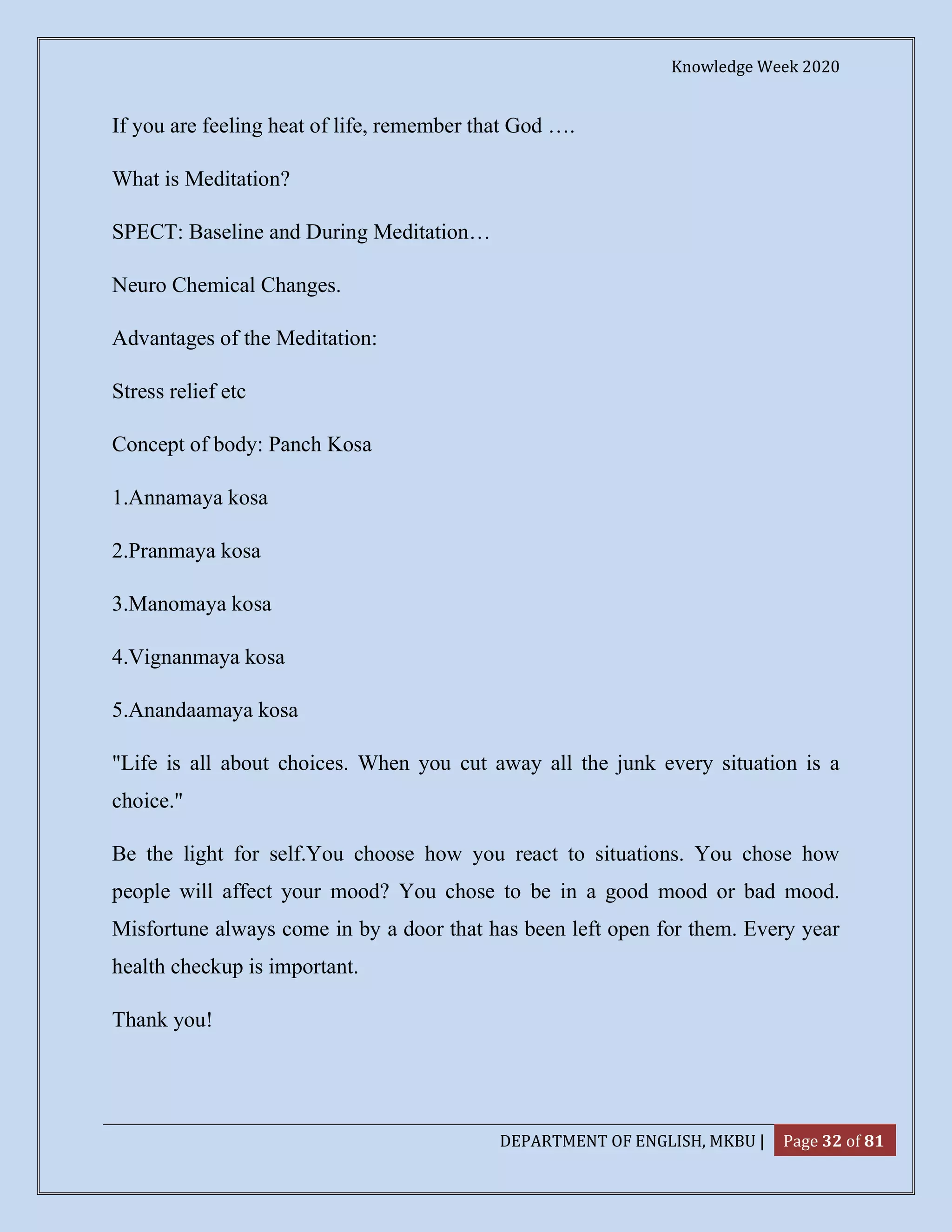 Knowledge Week 2020
DEPARTMENT OF ENGLISH, MKBU | Page 32 of 81
If you are feeling heat of life, remember that God ….
What is Meditation?
SPECT: Baseline and During Meditation…
Neuro Chemical Changes.
Advantages of the Meditation:
Stress relief etc
Concept of body: Panch Kosa
1.Annamaya kosa
2.Pranmaya kosa
3.Manomaya kosa
4.Vignanmaya kosa
5.Anandaamaya kosa
"Life is all about choices. When you cut away all the junk every situation is a
choice."
Be the light for self.You choose how you react to situations. You chose how
people will affect your mood? You chose to be in a good mood or bad mood.
Misfortune always come in by a door that has been left open for them. Every year
health checkup is important.
Thank you!
 
