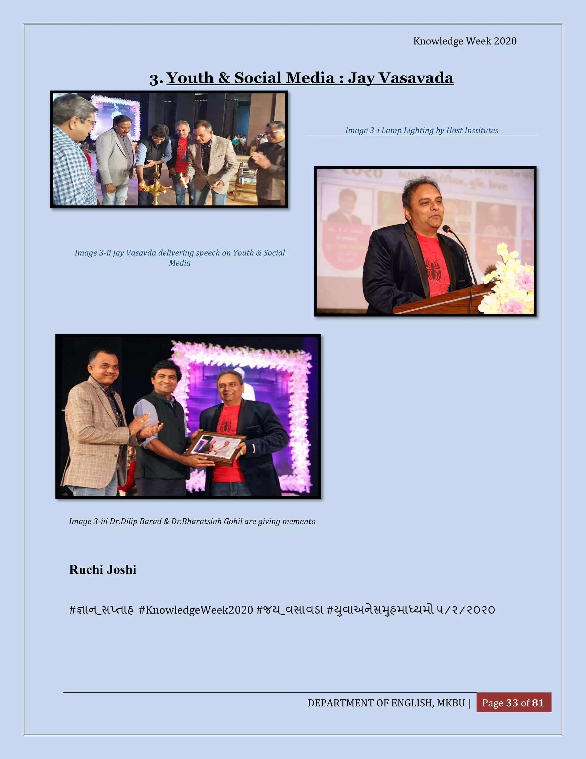 Knowledge Week 2020
DEPARTMENT OF ENGLISH, MKBU | Page 33 of 81
3. Youth & Social Media : Jay Vasavada
Image 3-iii Dr.Dilip Barad & Dr.Bharatsinh Gohil are giving memento
Ruchi Joshi
# ાન_સ તાહ #KnowledgeWeek2020 #જય_વસાવડા # ુવાઅનેસ ુહમા યમો ૫/૨/૨૦૨૦
Image 3-ii Jay Vasavda delivering speech on Youth & Social
Media
Image 3-i Lamp Lighting by Host Institutes
 