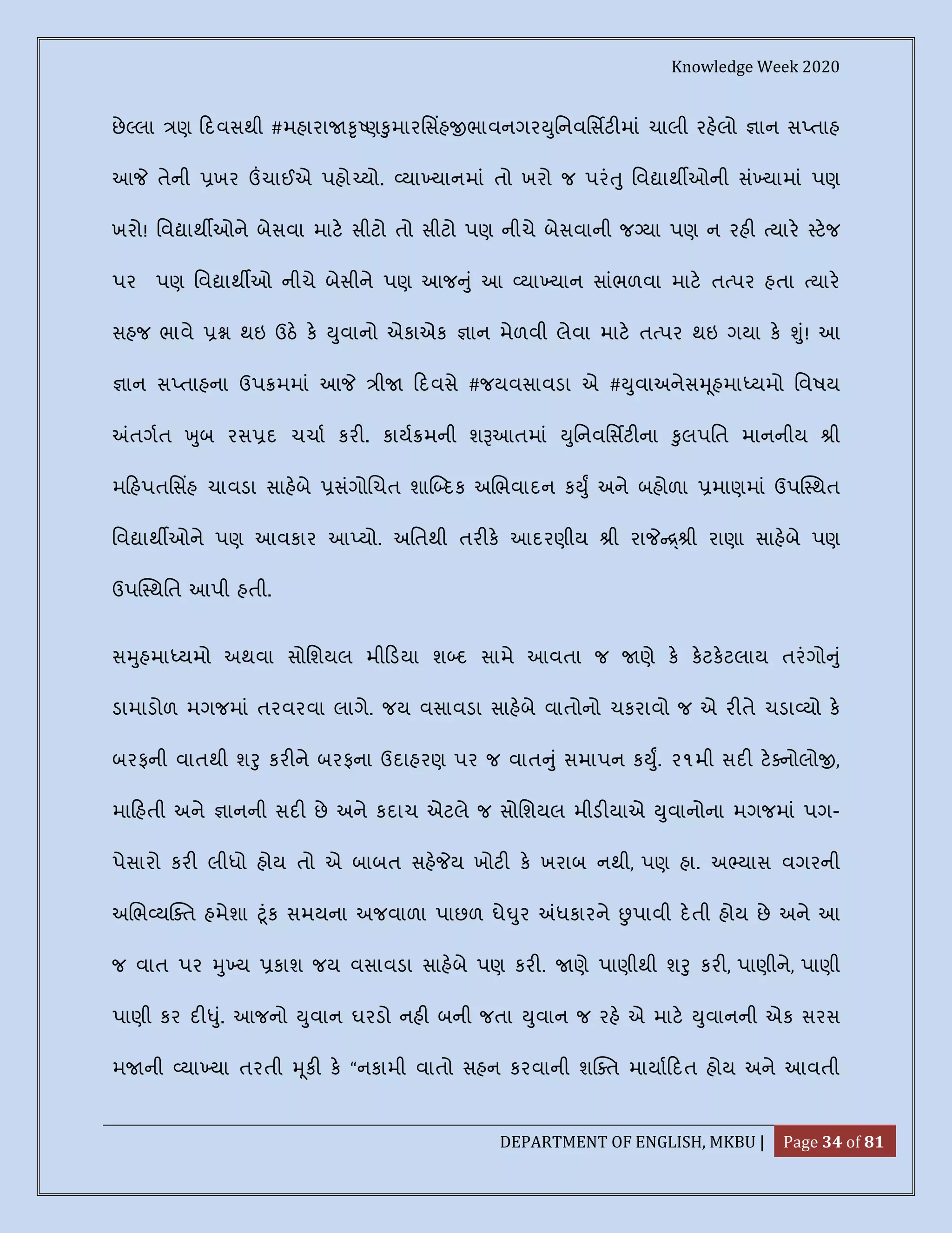Knowledge Week 2020
DEPARTMENT OF ENGLISH, MKBU | Page 34 of 81
છે લા ણ દવસથી #મહારા ૃ ણ ુમારિસહ ભાવનગર ુિનવિસટ માં ચાલી રહલો ાન સ તાહ
આ તેની ખર ચાઈએ પહો યો. યા યાનમાં તો ખરો જ પરં ુ િવ ાથ ઓની સં યામાં પણ
ખરો! િવ ાથ ઓને બેસવા માટ સીટો તો સીટો પણ નીચે બેસવાની જ યા પણ ન રહ યાર ટજ
પર પણ િવ ાથ ઓ નીચે બેસીને પણ આજ ું આ યા યાન સાંભળવા માટ ત પર હતા યાર
સહજ ભાવે થઇ ઉઠ ક ુવાનો એકાએક ાન મેળવી લેવા માટ ત પર થઇ ગયા ક ું! આ
ાન સ તાહના ઉપ મમાં આ ી દવસે #જયવસાવડા એ # ુવાઅનેસ ૂહમા યમો િવષય
તગત ુબ રસ દ ચચા કર . કાય મની શ આતમાં ુિનવિસટ ના ુલપિત માનનીય ી
મ હપતિસહ ચાવડા સાહબે સંગો ચત શા દક અ ભવાદન ક ુ અને બહોળા માણમાં ઉપ થત
િવ ાથ ઓને પણ આવકાર આ યો. અિતથી તર ક આદરણીય ી રા ી રાણા સાહબે પણ
ઉપ થિત આપી હતી.
સ ુહમા યમો અથવા સોિશયલ મી ડયા શ દ સામે આવતા જ ણે ક કટકટલાય તરંગો ું
ડામાડોળ મગજમાં તરવરવા લાગે. જય વસાવડા સાહબે વાતોનો ચકરાવો જ એ ર તે ચડા યો ક
બરફની વાતથી શ ુ કર ને બરફના ઉદાહરણ પર જ વાત ું સમાપન ક ુ. ૨૧મી સદ ટ નોલો ,
મા હતી અને ાનની સદ છે અને કદાચ એટલે જ સોિશયલ મીડ યાએ ુવાનોના મગજમાં પગ-
પેસારો કર લીધો હોય તો એ બાબત સહ ય ખોટ ક ખરાબ નથી, પણ હા. અ યાસ વગરની
અ ભ ય ત હમેશા ૂંક સમયના અજવાળા પાછળ ઘે ુર ધકારને પાવી દતી હોય છે અને આ
જ વાત પર ુ ય કાશ જય વસાવડા સાહબે પણ કર . ણે પાણીથી શ ુ કર , પાણીને, પાણી
પાણી કર દ ું. આજનો ુવાન ઘરડો નહ બની જતા ુવાન જ રહ એ માટ ુવાનની એક સરસ
મ ની યા યા તરતી ૂક ક “નકામી વાતો સહન કરવાની શ ત માયા દત હોય અને આવતી
 