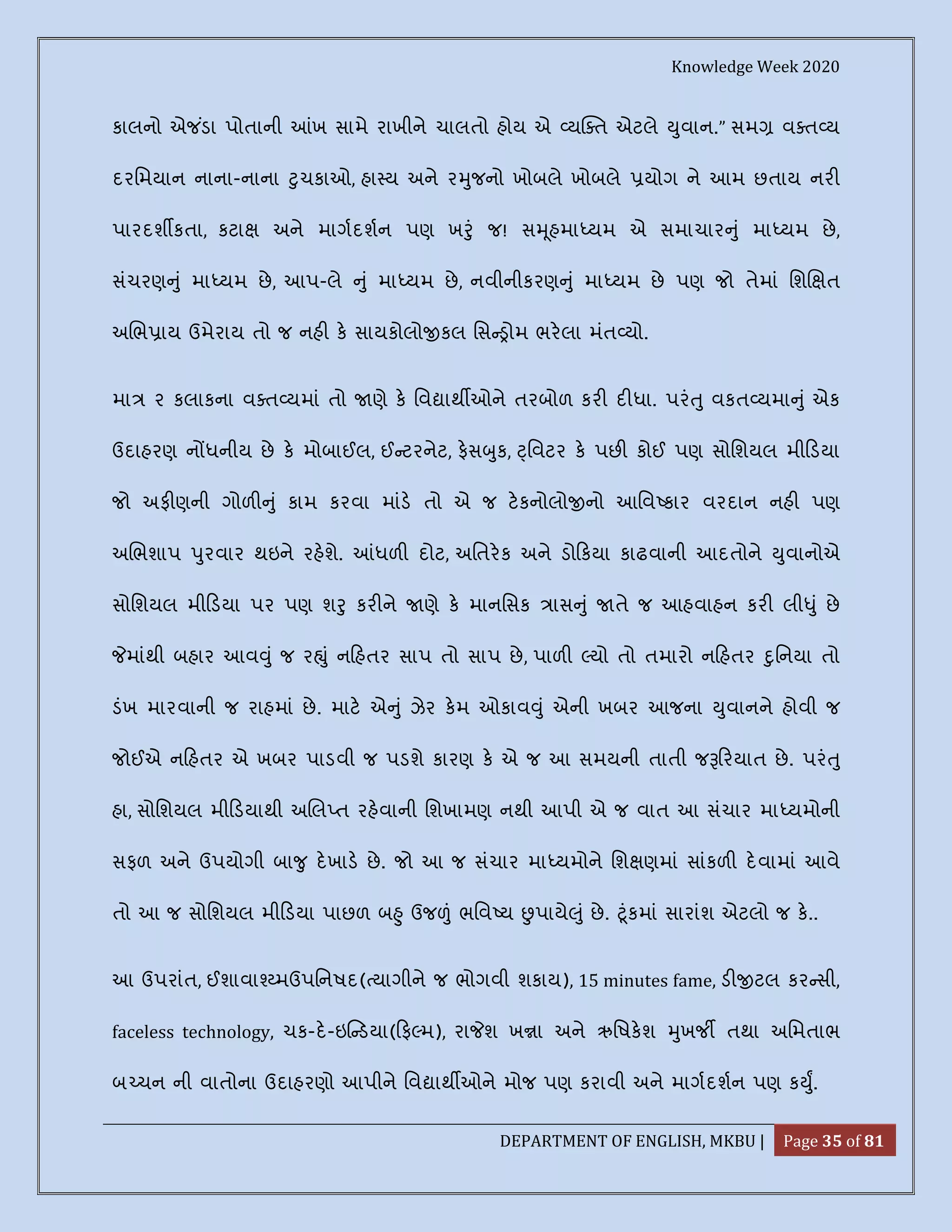 Knowledge Week 2020
DEPARTMENT OF ENGLISH, MKBU | Page 35 of 81
કાલનો એજ ંડા પોતાની ખ સામે રાખીને ચાલતો હોય એ ય ત એટલે ુવાન.” સમ વ ત ય
દરિમયાન નાના-નાના ુચકાઓ, હા ય અને ર ુજનો ખોબલે ખોબલે યોગ ને આમ છતાય નર
પારદશ કતા, કટા અને માગદશન પણ ખ ું જ! સ ૂહમા યમ એ સમાચાર ું મા યમ છે,
સંચરણ ું મા યમ છે, આપ-લે ું મા યમ છે, નવીનીકરણ ું મા યમ છે પણ જો તેમાં િશ ત
અ ભ ાય ઉમેરાય તો જ નહ ક સાયકોલો કલ િસ ોમ ભરલા મંત યો.
મા ૨ કલાકના વ ત યમાં તો ણે ક િવ ાથ ઓને તરબોળ કર દ ધા. પરં ુ વકત યમા ું એક
ઉદાહરણ ન ધનીય છે ક મોબાઈલ, ઈ ટરનેટ, ફસ ુક, ્િવટર ક પછ કોઈ પણ સોિશયલ મી ડયા
જો અફ ણની ગોળ ું કામ કરવા માંડ તો એ જ ટકનોલો નો આિવ કાર વરદાન નહ પણ
અ ભશાપ ુરવાર થઇને રહશે. ધળ દોટ, અિતરક અને ડો કયા કાઢવાની આદતોને ુવાનોએ
સોિશયલ મી ડયા પર પણ શ ુ કર ને ણે ક માનિસક ાસ ું તે જ આહવાહન કર લી ું છે
માંથી બહાર આવ ું જ ર ું ન હતર સાપ તો સાપ છે, પાળ યો તો તમારો ન હતર ુિનયા તો
ડંખ મારવાની જ રાહમાં છે. માટ એ ું ઝેર કમ ઓકાવ ું એની ખબર આજના ુવાનને હોવી જ
જોઈએ ન હતર એ ખબર પાડવી જ પડશે કારણ ક એ જ આ સમયની તાતી જ રયાત છે. પરં ુ
હા, સોિશયલ મી ડયાથી અ લ ત રહવાની િશખામણ નથી આપી એ જ વાત આ સંચાર મા યમોની
સફળ અને ઉપયોગી બા ુ દખાડ છે. જો આ જ સંચાર મા યમોને િશ ણમાં સાંકળ દવામાં આવે
તો આ જ સોિશયલ મી ડયા પાછળ બ ુ ઉજ ં ભિવ ય પાયે ું છે. ૂંકમાં સારાંશ એટલો જ ક..
આ ઉપરાંત, ઈશાવા મઉપિનષદ( યાગીને જ ભોગવી શકાય), 15 minutes fame, ડ ટલ કર સી,
faceless technology, ચક-દ-ઇ ડયા( ફ મ), રા શ ખ ા અને ઋિષકશ ુખજ તથા અિમતાભ
બ ચન ની વાતોના ઉદાહરણો આપીને િવ ાથ ઓને મોજ પણ કરાવી અને માગદશન પણ ક ુ.
 