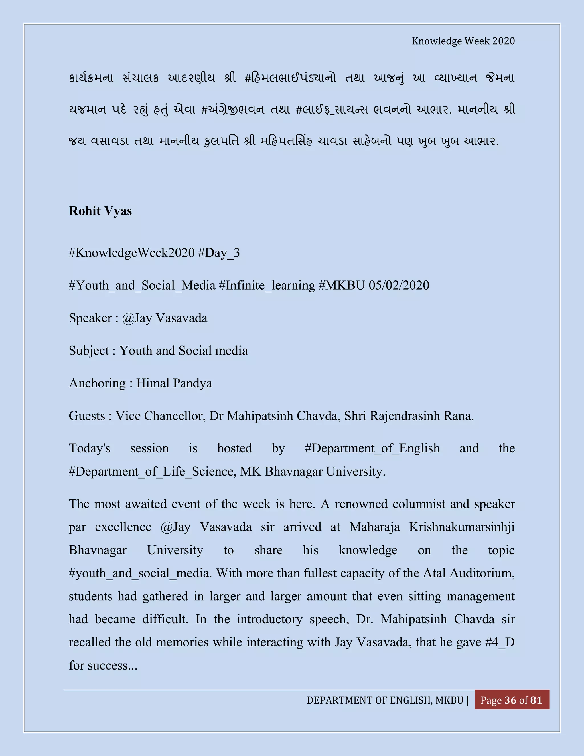 Knowledge Week 2020
DEPARTMENT OF ENGLISH, MKBU | Page 36 of 81
કાય મના સંચાલક આદરણીય ી # હમલભાઈપંડ ાનો તથા આજ ું આ યા યાન મના
યજમાન પદ ર ું હ ું એવા # ે ભવન તથા #લાઈફ_સાય સ ભવનનો આભાર. માનનીય ી
જય વસાવડા તથા માનનીય ુલપિત ી મ હપતિસહ ચાવડા સાહબનો પણ ુબ ુબ આભાર.
Rohit Vyas
#KnowledgeWeek2020 #Day_3
#Youth_and_Social_Media #Infinite_learning #MKBU 05/02/2020
Speaker : @Jay Vasavada
Subject : Youth and Social media
Anchoring : Himal Pandya
Guests : Vice Chancellor, Dr Mahipatsinh Chavda, Shri Rajendrasinh Rana.
Today's session is hosted by #Department_of_English and the
#Department_of_Life_Science, MK Bhavnagar University.
The most awaited event of the week is here. A renowned columnist and speaker
par excellence @Jay Vasavada sir arrived at Maharaja Krishnakumarsinhji
Bhavnagar University to share his knowledge on the topic
#youth_and_social_media. With more than fullest capacity of the Atal Auditorium,
students had gathered in larger and larger amount that even sitting management
had became difficult. In the introductory speech, Dr. Mahipatsinh Chavda sir
recalled the old memories while interacting with Jay Vasavada, that he gave #4_D
for success...
 