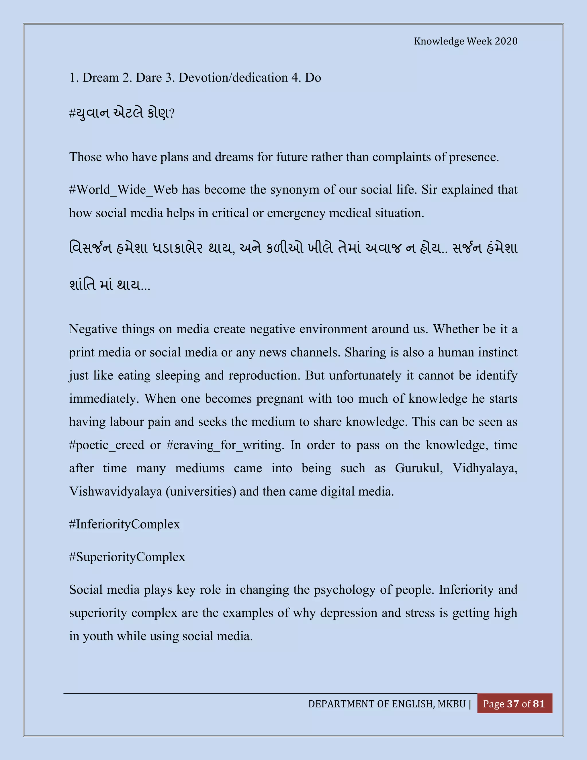 Knowledge Week 2020
DEPARTMENT OF ENGLISH, MKBU | Page 37 of 81
1. Dream 2. Dare 3. Devotion/dedication 4. Do
# ુવાન એટલે કોણ?
Those who have plans and dreams for future rather than complaints of presence.
#World_Wide_Web has become the synonym of our social life. Sir explained that
how social media helps in critical or emergency medical situation.
િવસ ન હમેશા ધડાકાભેર થાય, અને કળ ઓ ખીલે તેમાં અવાજ ન હોય.. સ ન હંમેશા
શાંિત માં થાય...
Negative things on media create negative environment around us. Whether be it a
print media or social media or any news channels. Sharing is also a human instinct
just like eating sleeping and reproduction. But unfortunately it cannot be identify
immediately. When one becomes pregnant with too much of knowledge he starts
having labour pain and seeks the medium to share knowledge. This can be seen as
#poetic_creed or #craving_for_writing. In order to pass on the knowledge, time
after time many mediums came into being such as Gurukul, Vidhyalaya,
Vishwavidyalaya (universities) and then came digital media.
#InferiorityComplex
#SuperiorityComplex
Social media plays key role in changing the psychology of people. Inferiority and
superiority complex are the examples of why depression and stress is getting high
in youth while using social media.
 