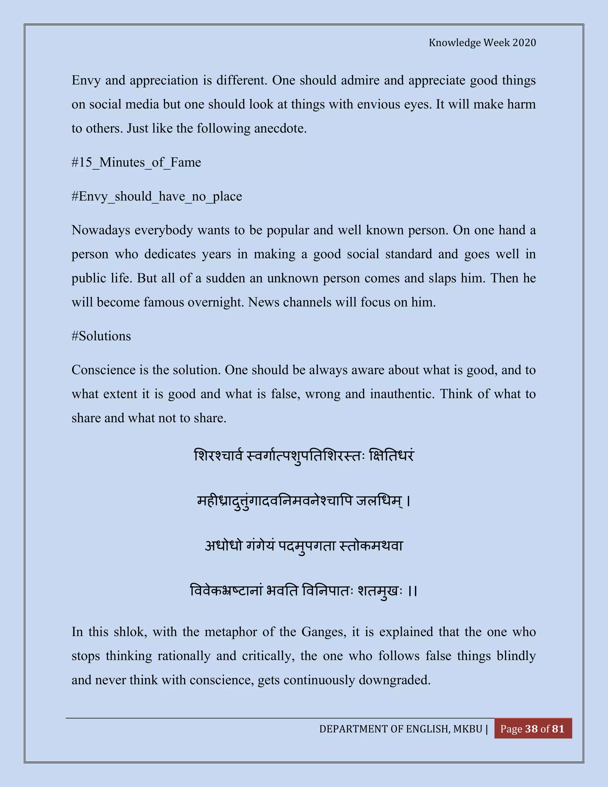 Knowledge Week 2020
DEPARTMENT OF ENGLISH, MKBU | Page 38 of 81
Envy and appreciation is different. One should admire and appreciate good things
on social media but one should look at things with envious eyes. It will make harm
to others. Just like the following anecdote.
#15_Minutes_of_Fame
#Envy_should_have_no_place
Nowadays everybody wants to be popular and well known person. On one hand a
person who dedicates years in making a good social standard and goes well in
public life. But all of a sudden an unknown person comes and slaps him. Then he
will become famous overnight. News channels will focus on him.
#Solutions
Conscience is the solution. One should be always aware about what is good, and to
what extent it is good and what is false, wrong and inauthentic. Think of what to
share and what not to share.
शर चाव वगा पशुप त शर तः तधरं
मह ादु ुंगादव नमवने चा प जल धम्।
अधोधो गंगेयं पदमुपगता तोकमथवा
ववेक टानां भव त व नपातः शतमुखः ।।
In this shlok, with the metaphor of the Ganges, it is explained that the one who
stops thinking rationally and critically, the one who follows false things blindly
and never think with conscience, gets continuously downgraded.
 